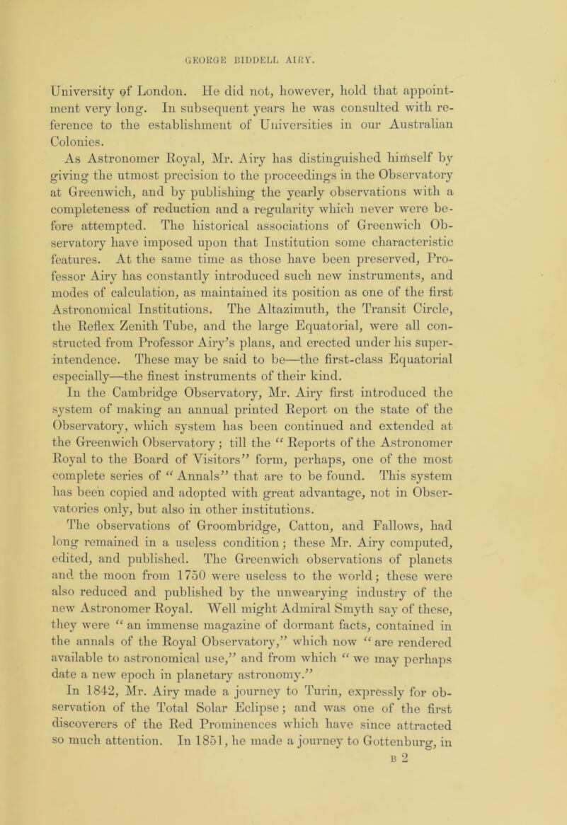 University of London. He did not, however, hold that appoint- ment very long. In subsequent years he was consulted with re- ference to the establishment of Universities in our Australian Colonies. As Astronomer Royal, Mr. Airy has distinguished himself by giving’ the utmost precision to the proceedings in the Observatory at Greenwich, and by publishing the yearly observations with a completeness of reduction and a regularity which never were be- fore attempted. The historical associations of Greenwich Ob- servatory have imposed upon that Institution some characteristic features. At the same time as those have been preserved, Pro- fessor Airy has constantly introduced such new instruments, and modes of calculation, as maintained its position as one of the first Astronomical Institutions. The Altazimuth, the Transit Circle, the Reflex Zenith Tube, and the large Equatorial, were all con- structed from Professor Airy’s plans, and erected under his super- intendence. These may bo said to be—the first-class Equatorial especially—the finest instruments of their kind. In the Cambridge Observatory, Mr. Airy first introduced the system of making an annual printed Report on the state of the Observatory, which system has been continued and extended at the Greenwich Observatory; till the “ Reports of the Astronomer Royal to the Board of Visitors” form, perhaps, one of the most complete series of “ Annals” that are to be found. This system has been copied and adopted with great advantage, not in Obser- vatories only, but also in other institutions. The observations of Groombridge, Catton, and Fallows, had long remained in a useless condition; these Mr. Airy computed, edited, and published. The Greenwich observations of planets and the moon from 1750 were useless to the world; these were also reduced and published by the unwearying industry of the new Astronomer Royal. Well might Admiral Smyth say of these, they were “ an immense magazine of dormant facts, contained in the annals of the Royal Observatory,” which now “ are rendered available to astronomical use,” and from which “ we may perhaps date a new epoch in planetary astronomy.” In 1842, Mr. Airy made a journey to Turin, expressly for ob- servation of the Total Solar Eclipse; and was one of the first discoverers of the Red Prominences which have since attracted so much attention. In 1851, he made a journey to Gottenburo-, in b 2