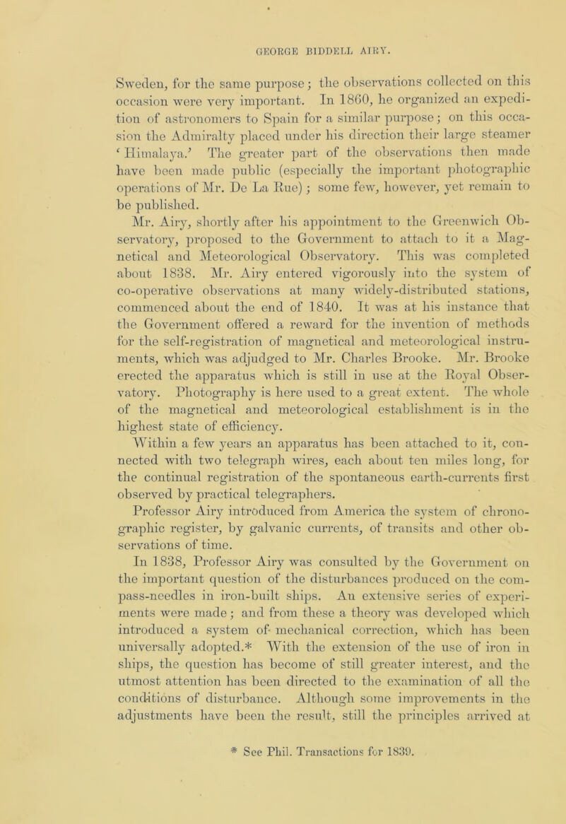 Sweden, for the same purpose; the observations collected on this occasion were very important. In 18G0, he organized an expedi- tion of astronomers to Spain for a similar purpose; on this occa- sion the Admiralty placed under his direction their large steamer c Himalaya/ The greater part of the observations then made have been made public (especially the important photographic operations of Mr. De La Rue); some few, however, yet remain to be published. Mr. Airy, shortly after his appointment to the Greenwich Ob- servatory, proposed to the Government to attach to it a Mag- netical and Meteorological Observatory. This was completed about 1838. Mr. Airy entered vigorously into the system of co-operative observations at many widely-distributed stations, commenced about the end of 1840. It was at his instance that the Government offered a reward for the invention of methods for the self-registration of magnetical and meteorological instru- ments, which was adjudged to Mr. Charles Brooke. Mr. Brooke erected the apparatus which is still in use at the Royal Obser- vatory. Photography is here used to a great extent. The whole of the magnetical and meteorological establishment is in the highest state of efficiency. Within a few years an apparatus has been attached to it, con- nected with two telegraph wires, each about ten miles long, for the continual registration of the spontaneous earth-currents first observed by practical telegraphers. Professor Airy introduced from America the system of clirono- grapliic register, by galvanic currents, of transits and other ob- servations of time. In 1838, Professor Airy was consulted by the Government on the important question of the disturbances produced on the com- pass-needles in iron-built ships. An extensive series of experi- ments were made; and from these a theory was developed which introduced a sj^stem of- mechanical correction, which has been universally adopted.* With the extension of the use of iron in ships, the question has become of still greater interest, and the utmost attention has been directed to the examination of all the conditions of disturbance. Although some improvements in the adjustments have been the result, still the principles arrived at * See Phil. Transactions for 1839.