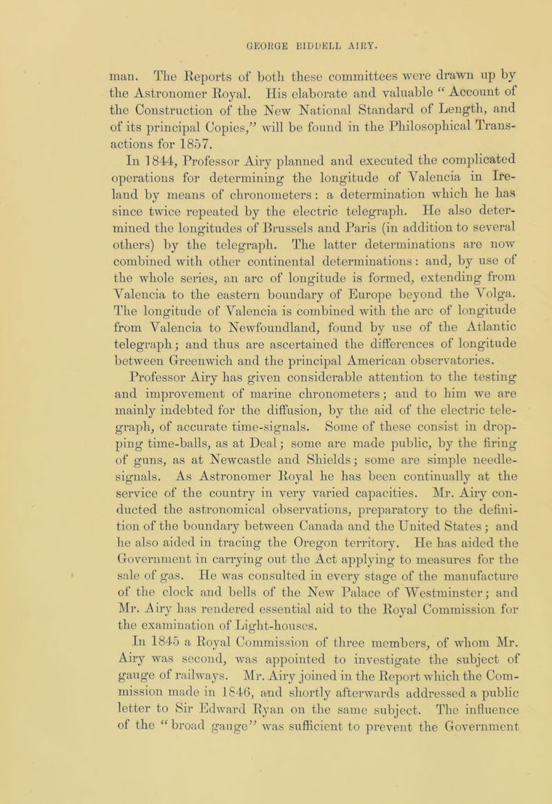 man. The Reports of both these committees were drawn up by the Astronomer Royal. His elaborate and valuable “ Account of the Construction of the New National Standard of Length, and of its principal Copies/’ will be found in the Philosophical Trans- actions for 1857. In 1844, Professor Airy planned and executed the complicated operations for determining the longitude of Valencia in Ire- land by means of chronometers: a determination which he has since twice repeated by the electric telegraph. He also deter- mined the longitudes of Brussels and Paris (in addition to several others) by the telegraph. The latter determinations are now combined with other continental determinations: and, by use of the whole series, an arc of longitude is formed, extending from Valencia to the eastern boundary of Europe beyond the Volga. The longitude of Valencia is combined with the arc of longitude from Valencia to Newfoundland, found by use of the Atlantic telegraph; and thus are ascertained the differences of longitude between Greenwich and the principal American observatories. Professor Airy has given considerable attention to the testing and improvement of marine chronometers; and to him we are mainly indebted for the diffusion, by the aid of the electric tele- graph, of accurate time-signals. Some of these consist in drop- ping time-balls, as at Deal; some are made public, by the firing of guns, as at Newcastle and Shields; some are simple needle- signals. As Astronomer Royal he has been continually at the service of the country in very varied capacities. Mr. Airy con- ducted the astronomical observations, preparatory to the defini- tion of the boundary between Canada and the United States; and he also aided in tracing the Oregon territory. He has aided the Government in carrying out the Act applying to measures for the sale of gas. He was consulted in every stage of the manufacture of the clock and bells of the New Palace of Westminster; and Mr. Airy has rendered essential aid to the Royal Commission for the examination of Light-houses. In 1845 a Royal Commission of three members, of whom Mr. Airy was second, was appointed to investigate the subject of gauge of railways. Mr. Airy joined in the Report which the Com- mission made in 1846, and shortly afterwards addressed a public letter to Sir Edward Ryan on the same subject. The influence of the “ broad gauge” was sufficient to prevent the Government