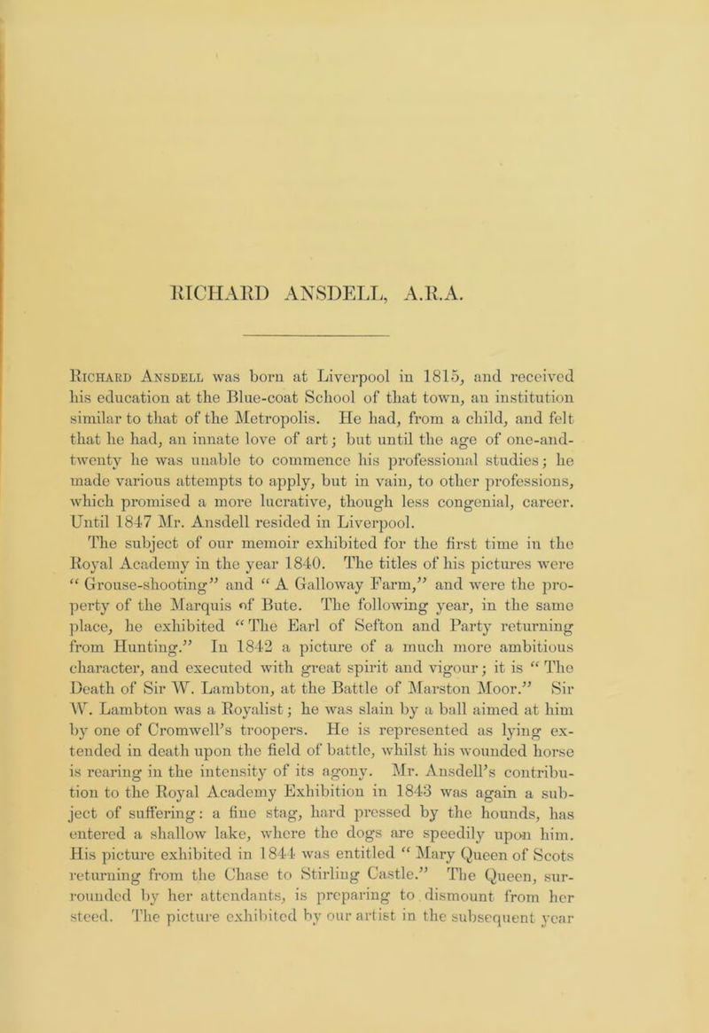RICHARD ANSDELL, A.R.A. Richard Ansdell was born at Liverpool in 1815, and received liis education at the Blue-coat School of that town, an institution similar to that of the Metropolis. He had, from a child, and felt that he had, an innate love of art; but until the age of onc-and- twentv lie was unable to commence his professional studies; he made various attempts to apply, but in vain, to other professions, which promised a more lucrative, though less congenial, career. Until 1847 Mr. Ansdell resided in Liverpool. The subject of our memoir exhibited for the first time in the Royal Academy in the year 1840. The titles of his pictures were “ Grouse-shooting” and “ A Galloway Farm,” and were the pro- perty of the Marquis of Bute. The following year, in the same place, he exhibited “ The Earl of Sefton and Party returning from Hunting.” In 1842 a picture of a much more ambitious character, and executed with great spirit and vigour; it is “ The Death of Sir W. Lambton, at the Battle of Marston Moor.” Sir W. Lambton was a Royalist; he was slain by a ball aimed at him by one of Cromwells troopers. He is represented as lying ex- tended in death upon the field of battle, whilst his wounded horse is rearing in the intensity of its agony. Mr. Ansdelhs contribu- tion to the Royal Academy Exhibition in 1843 was again a sub- ject of suffering: a fine stag, hard pressed by the hounds, has entered a shallow lake, where the dogs are speedily upon him. His picture exhibited in 1 844 was entitled “ Mary Queen of Scots returning from the Chase to Stirling Castle.” The Queen, sur- rounded by her attendants, is preparing to dismount from her steed. The picture exhibited by our artist in the subsequent year