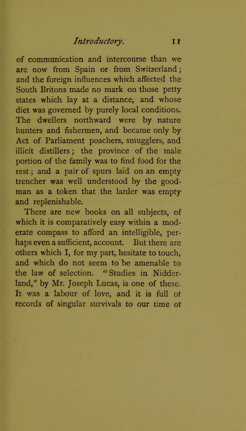 of communication and intercourse than we are now from Spain or from Switzerland; and the foreign influences which affected the South Britons made no mark on those petty states which lay at a distance, and whose diet was governed by purely local conditions. The dwellers northward were by nature hunters and fishermen, and became only by Act of Parliament poachers, smugglers, and illicit distillers; the province of the male portion of the family was to find food for the rest; and a pair of spurs laid on an empty trencher was well understood by the good- man as a token that the larder was empty and replenishable. There are new books on all subjects, of which it is comparatively easy within a mod- erate compass to afford an intelligible, per- haps even a sufficient, account. But there are others which I, for my part, hesitate to touch, and which do not seem to be amenable to the law of selection. “Studies in Nidder- land,” by Mr. Joseph Lucas, is one of these. It was a labour of love, and it is full of records of singular survivals to our time ot