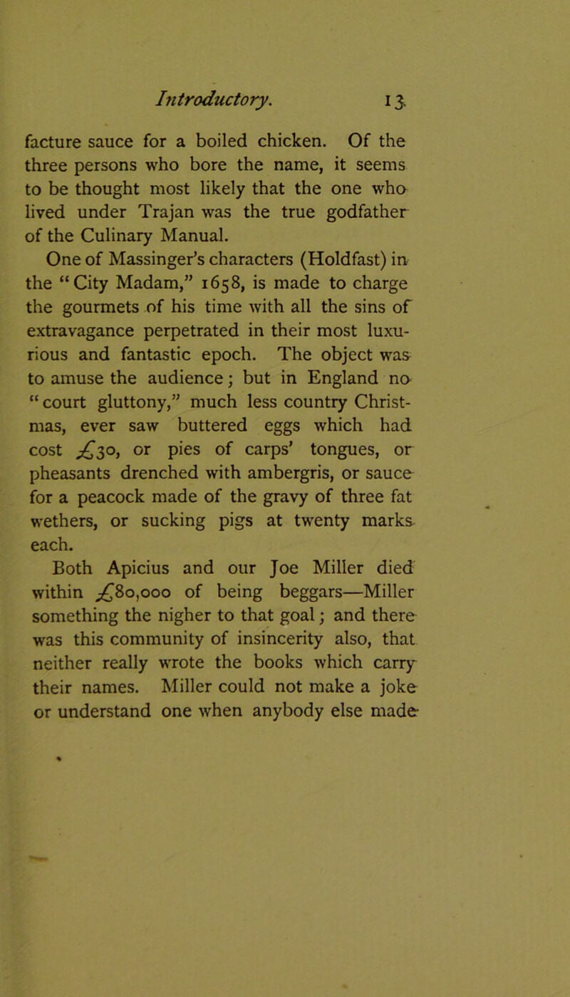 facture sauce for a boiled chicken. Of the three persons who bore the name, it seems to be thought most likely that the one who lived under Trajan was the true godfather of the Culinary Manual. One of Massinger’s characters (Holdfast) in the “City Madam,” 1658, is made to charge the gourmets of his time with all the sins of extravagance perpetrated in their most luxu- rious and fantastic epoch. The object was to amuse the audience; but in England no “ court gluttony,” much less country Christ- mas, ever saw buttered eggs which had cost £30, or pies of carps’ tongues, or pheasants drenched with ambergris, or sauce for a peacock made of the gravy of three fat wethers, or sucking pigs at twenty marks each. Both Apicius and our Joe Miller died within ^80,000 of being beggars—Miller something the nigher to that goal; and there was this community of insincerity also, that neither really wrote the books which carry their names. Miller could not make a joke or understand one when anybody else made