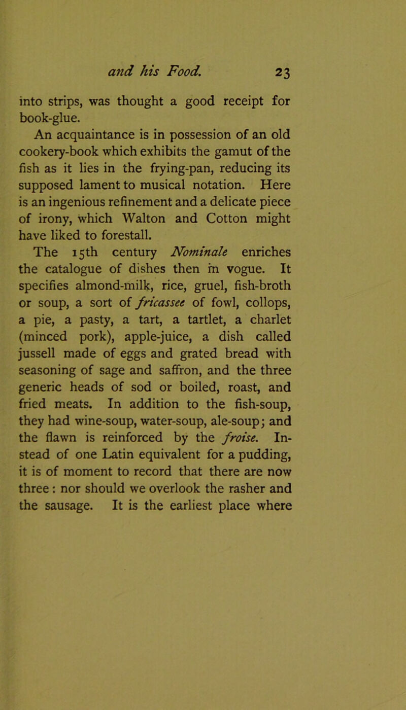 into strips, was thought a good receipt for book-glue. An acquaintance is in possession of an old cookery-book which exhibits the gamut of the fish as it lies in the frying-pan, reducing its supposed lament to musical notation. Here is an ingenious refinement and a delicate piece of irony, which Walton and Cotton might have liked to forestall. The 15 th century Nominale enriches the catalogue of dishes then rn vogue. It specifies almond-milk, rice, gruel, fish-broth or soup, a sort of fricassee of fowl, collops, a pie, a pasty, a tart, a tartlet, a charlet (minced pork), apple-juice, a dish called jussell made of eggs and grated bread with seasoning of sage and saffron, and the three generic heads of sod or boiled, roast, and fried meats. In addition to the fish-soup, they had wine-soup, water-soup, ale-soup; and the flawn is reinforced by the froise. In- stead of one Latin equivalent for a pudding, it is of moment to record that there are now three: nor should we overlook the rasher and the sausage. It is the earliest place where