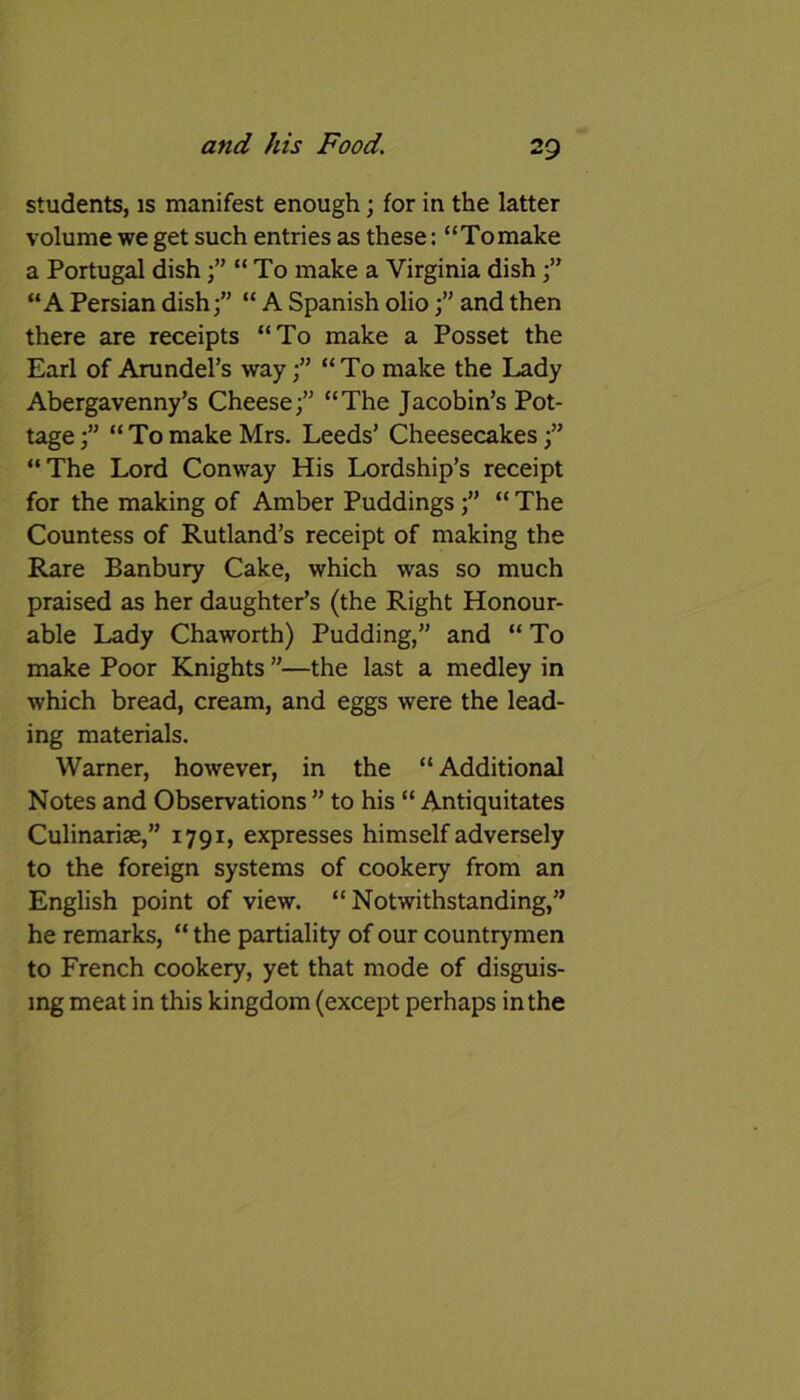 students, is manifest enough; for in the latter volume we get such entries as these: “Tomake a Portugal dish ;” “To make a Virginia dish;” “A Persian dish;” “ A Spanish olioand then there are receipts “To make a Posset the Earl of Arundel’s way;” “To make the Lady Abergavenny’s Cheese;” “The Jacobin’s Pot- tage;” “Tomake Mrs. Leeds’ Cheesecakes;” “The Lord Conway His Lordship’s receipt for the making of Amber Puddings;” “ The Countess of Rutland’s receipt of making the Rare Banbury Cake, which was so much praised as her daughter’s (the Right Honour- able Lady Chaworth) Pudding,” and “To make Poor Knights ”—the last a medley in which bread, cream, and eggs were the lead- ing materials. Warner, however, in the “ Additional Notes and Observations ” to his “ Antiquitates Culinarise,” 1791, expresses himself adversely to the foreign systems of cookery from an English point of view. “Notwithstanding,” he remarks, “ the partiality of our countrymen to French cookery, yet that mode of disguis- ing meat in this kingdom (except perhaps in the