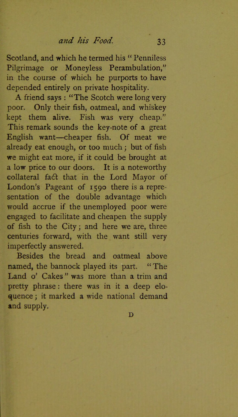 Scotland, and which he termed his “ Penniless Pilgrimage or Moneyless Perambulation,” in the course of which he purports to have depended entirely on private hospitality. A friend says : “The Scotch were long very poor. Only their fish, oatmeal, and whiskey kept them alive. Fish was very cheap.” This remark sounds the key-note of a great English want—cheaper fish. Of meat we already eat enough, or too much; but of fish we might eat more, if it could be brought at a low price to our doors. It is a noteworthy collateral fadt that in the Lord Mayor of London's Pageant of 1590 there is a repre- sentation of the double advantage which would accrue if the unemployed poor were engaged to facilitate and cheapen the supply of fish to the City; and here we are, three centuries forward, with the want still very imperfectly answered. Besides the bread and oatmeal above named, the bannock played its part. “ The Land o’ Cakes ” was more than a trim and pretty phrase: there was in it a deep elo- quence ; it marked a wide national demand and supply. D
