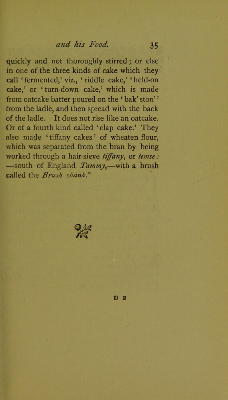 quickly and not thoroughly stirred; or else in one of the three kinds of cake which they call ‘ fermented/ viz., ‘ riddle cake/ ‘ held-on cake/ or ‘ turn-down cake/ which is made from oatcake batter poured on the ‘ bak’ ston’’ from the ladle, and then spread with the back of the ladle. It does not rise like an oatcake. Or of a fourth kind called ‘ clap cake.’ They also made ‘ tiffany cakes5 of wheaten flour, which was separated from the bran by being worked through a hair-sieve tiffany, or temse: —south of England Tammy,—with a brush called the Brush shank ” D 2