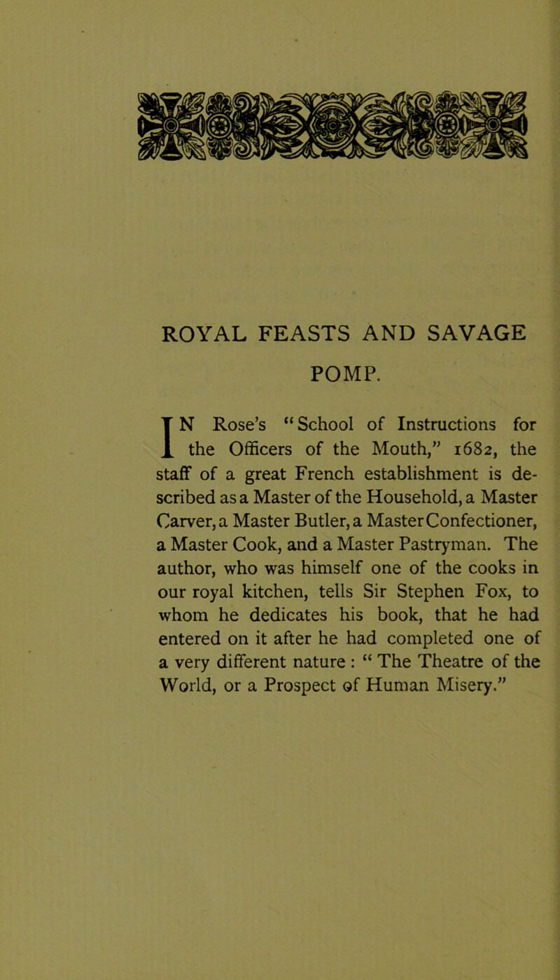 ROYAL FEASTS AND SAVAGE POMP. IN Rose’s “School of Instructions for the Officers of the Mouth,” 1682, the staff of a great French establishment is de- scribed as a Master of the Household, a Master Carver, a Master Butler, a Master Confectioner, a Master Cook, and a Master Pastryman. The author, who was himself one of the cooks in our royal kitchen, tells Sir Stephen Fox, to whom he dedicates his book, that he had entered on it after he had completed one of a very different nature : “ The Theatre of the World, or a Prospect of Human Misery.”