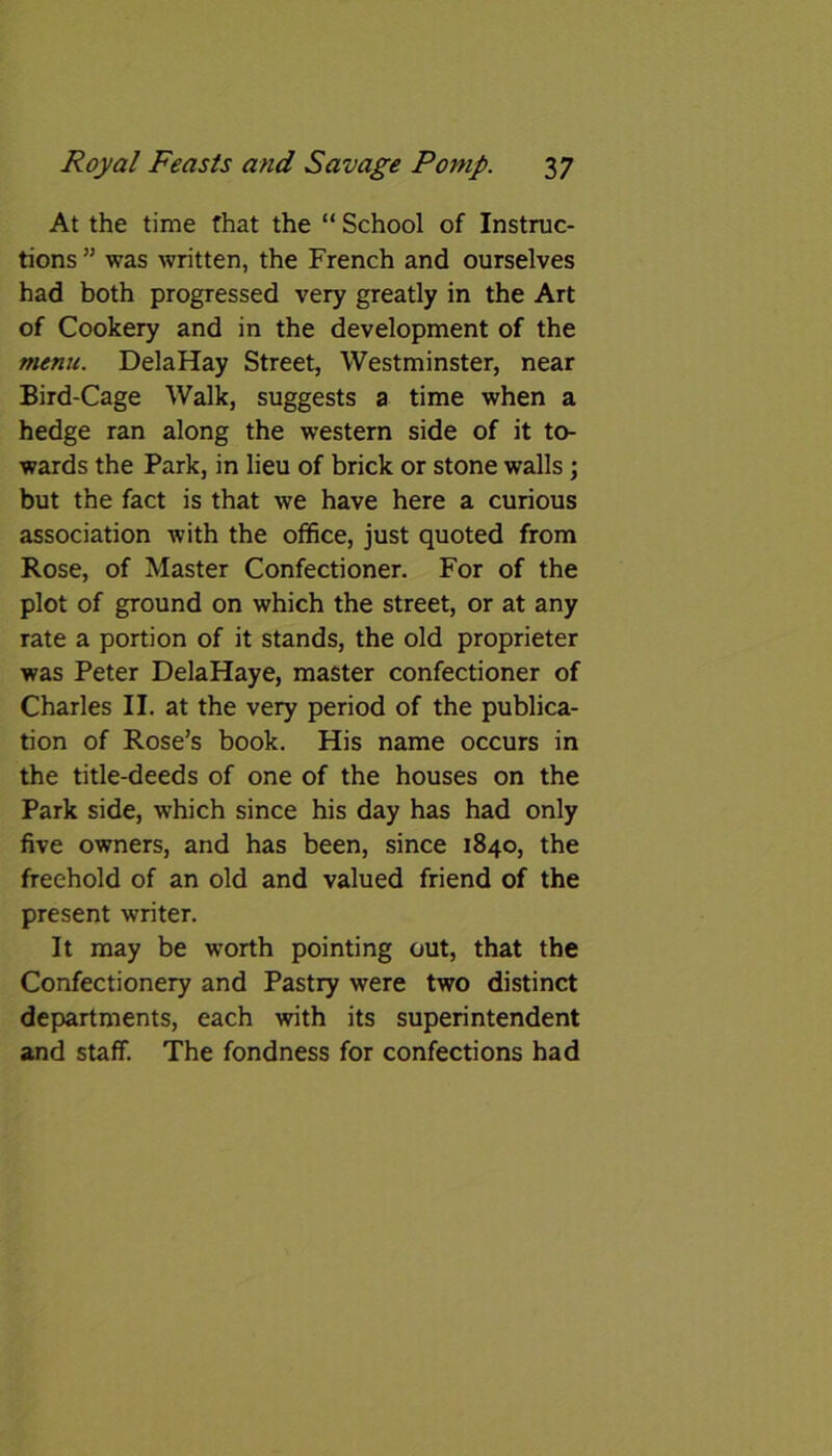 At the time that the “ School of Instruc- tions ” was written, the French and ourselves had both progressed very greatly in the Art of Cookery and in the development of the menu. DelaHay Street, Westminster, near Bird-Cage Walk, suggests a time when a hedge ran along the western side of it to- wards the Park, in lieu of brick or stone walls; but the fact is that we have here a curious association with the office, just quoted from Rose, of Master Confectioner. For of the plot of ground on which the street, or at any rate a portion of it stands, the old proprieter was Peter DelaHaye, master confectioner of Charles II. at the very period of the publica- tion of Rose’s book. His name occurs in the title-deeds of one of the houses on the Park side, which since his day has had only five owners, and has been, since 1840, the freehold of an old and valued friend of the present writer. It may be worth pointing out, that the Confectionery and Pastry were two distinct departments, each with its superintendent and staff. The fondness for confections had