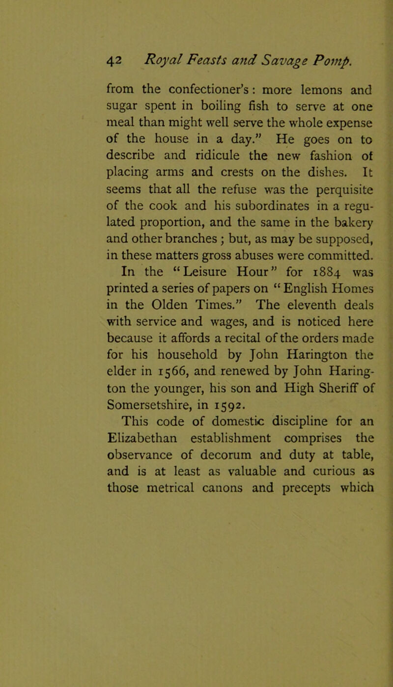 from the confectioner’s: more lemons and sugar spent in boiling fish to serve at one meal than might well serve the whole expense of the house in a day.” He goes on to describe and ridicule the new fashion of placing arms and crests on the dishes. It seems that all the refuse was the perquisite of the cook and his subordinates in a regu- lated proportion, and the same in the bakery and other branches; but, as may be supposed, in these matters gross abuses were committed. In the “Leisure Hour” for 1884 was printed a series of papers on “ English Homes in the Olden Times.” The eleventh deals with service and wages, and is noticed here because it affords a recital of the orders made for his household by John Harington the elder in 1566, and renewed by John Haring- ton the younger, his son and High Sheriff of Somersetshire, in 1592. This code of domestic discipline for an Elizabethan establishment comprises the observance of decorum and duty at table, and is at least as valuable and curious as those metrical canons and precepts which