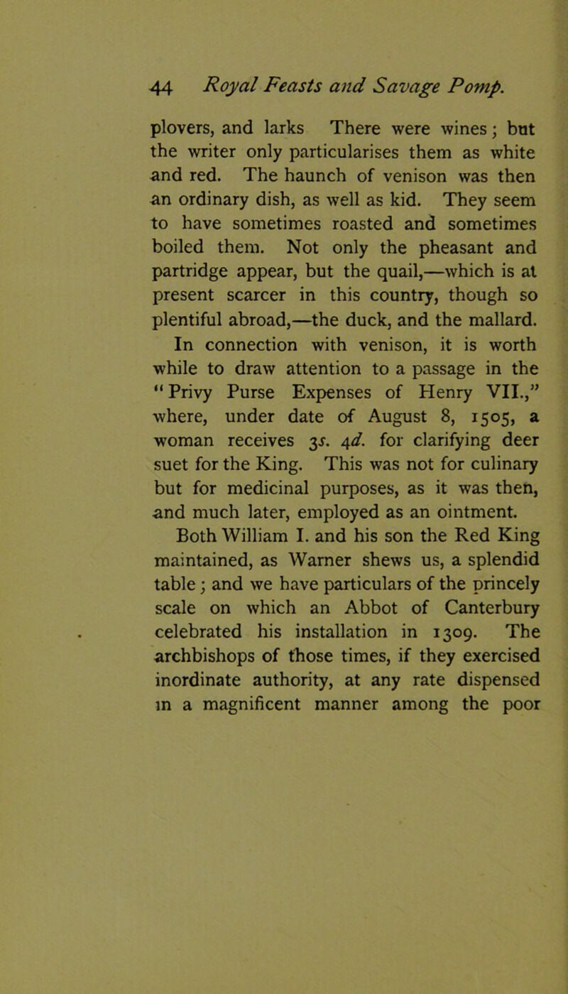 plovers, and larks There were wines; but the writer only particularises them as white and red. The haunch of venison was then an ordinary dish, as well as kid. They seem to have sometimes roasted and sometimes boiled them. Not only the pheasant and partridge appear, but the quail,—which is at present scarcer in this country, though so plentiful abroad,—the duck, and the mallard. In connection with venison, it is worth while to draw attention to a passage in the “ Privy Purse Expenses of Henry VII.,” where, under date of August 8, 1505, a woman receives 3s. 4d. for clarifying deer suet for the King. This was not for culinary but for medicinal purposes, as it was then, and much later, employed as an ointment. Both William I. and his son the Red King maintained, as Warner shews us, a splendid table; and we have particulars of the princely scale on which an Abbot of Canterbury celebrated his installation in 1309. The archbishops of those times, if they exercised inordinate authority, at any rate dispensed in a magnificent manner among the poor