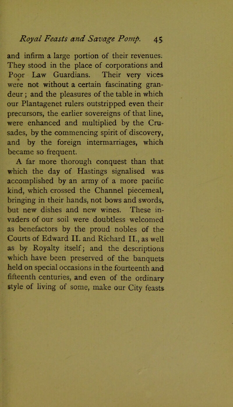 and infirm a large portion of their revenues. They stood in the place of corporations and Poor Law Guardians. Their very vices were not without a certain fascinating gran- deur ; and the pleasures of the table in which our Plantagenet rulers outstripped even their precursors, the earlier sovereigns of that line, were enhanced and multiplied by the Cru- sades, by the commencing spirit of discovery, and by the foreign intermarriages, which became so frequent. A far more thorough conquest than that which the day of Hastings signalised was accomplished by an army of a more pacific kind, which crossed the Channel piecemeal, bringing in their hands, not bows and swords, but new dishes and new wines. These in- vaders of our soil were doubtless welcomed as benefactors by the proud nobles of the Courts of Edward II. and Richard II., as well as by Royalty itself; and the descriptions which have been preserved of the banquets held on special occasions in the fourteenth and fifteenth centuries, and even of the ordinary style of living of some, make our City feasts