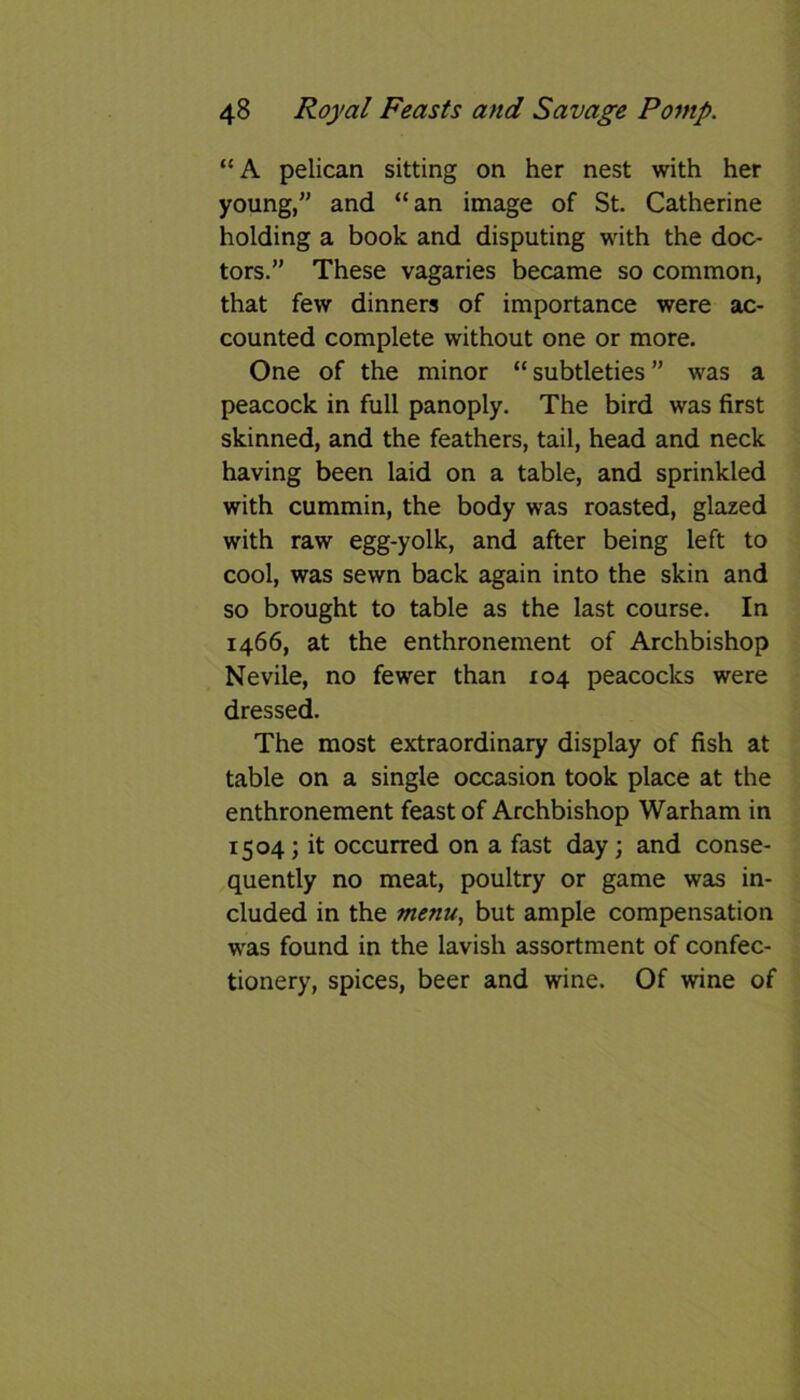 “A pelican sitting on her nest with her young,” and “an image of St. Catherine holding a book and disputing with the doc- tors.” These vagaries became so common, that few dinners of importance were ac- counted complete without one or more. One of the minor “ subtleties ” was a peacock in full panoply. The bird was first skinned, and the feathers, tail, head and neck having been laid on a table, and sprinkled with cummin, the body was roasted, glazed with raw egg-yolk, and after being left to cool, was sewn back again into the skin and so brought to table as the last course. In 1466, at the enthronement of Archbishop Nevile, no fewer than 104 peacocks were dressed. The most extraordinary display of fish at table on a single occasion took place at the enthronement feast of Archbishop Warham in 1504; it occurred on a fast day; and conse- quently no meat, poultry or game was in- cluded in the menu, but ample compensation was found in the lavish assortment of confec- tionery, spices, beer and wine. Of wine of