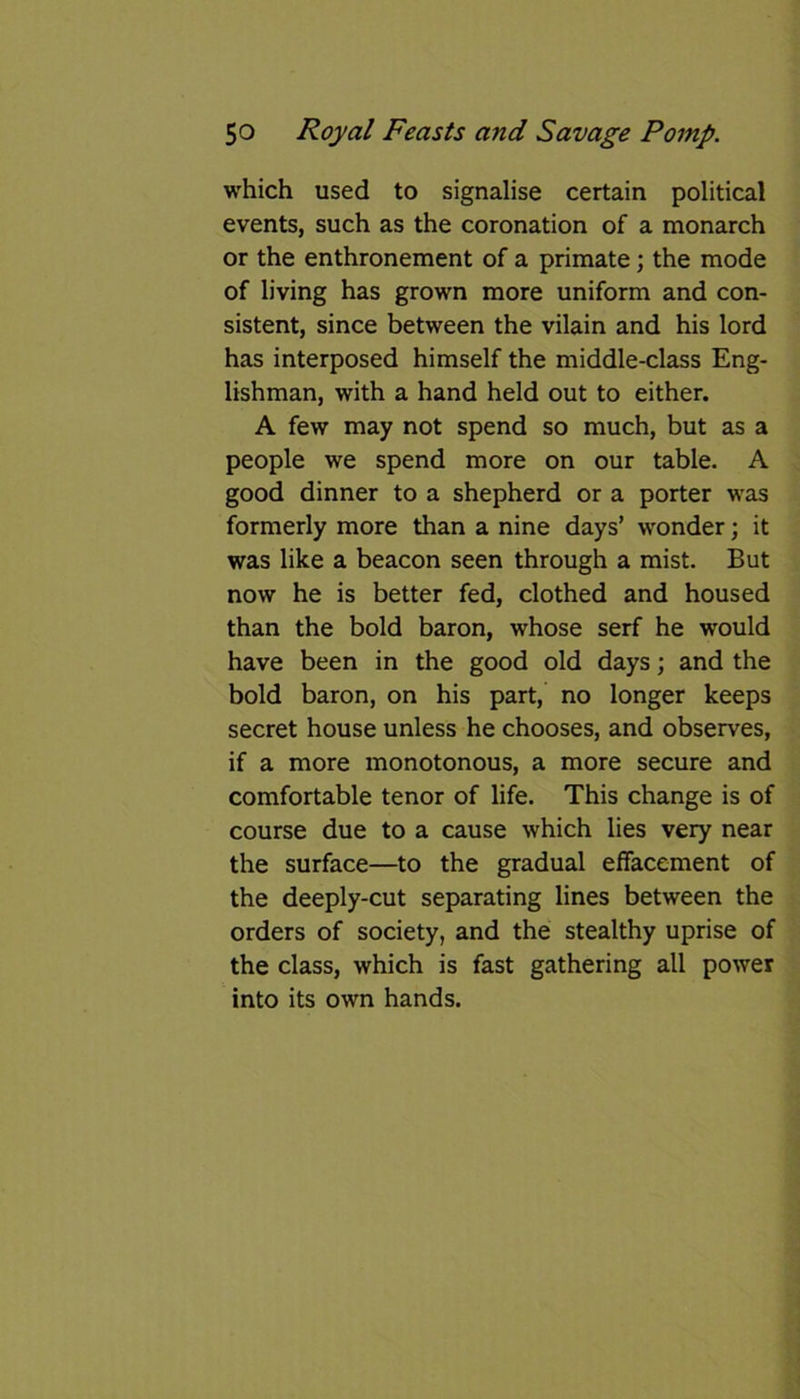 which used to signalise certain political events, such as the coronation of a monarch or the enthronement of a primate; the mode of living has grown more uniform and con- sistent, since between the vilain and his lord has interposed himself the middle-class Eng- lishman, with a hand held out to either. A few may not spend so much, but as a people we spend more on our table. A good dinner to a shepherd or a porter was formerly more than a nine days’ wonder; it was like a beacon seen through a mist. But now he is better fed, clothed and housed than the bold baron, whose serf he would have been in the good old days; and the bold baron, on his part, no longer keeps secret house unless he chooses, and observes, if a more monotonous, a more secure and comfortable tenor of life. This change is of course due to a cause which lies very near the surface—to the gradual effacement of the deeply-cut separating lines between the orders of society, and the stealthy uprise of the class, which is fast gathering all power into its own hands.