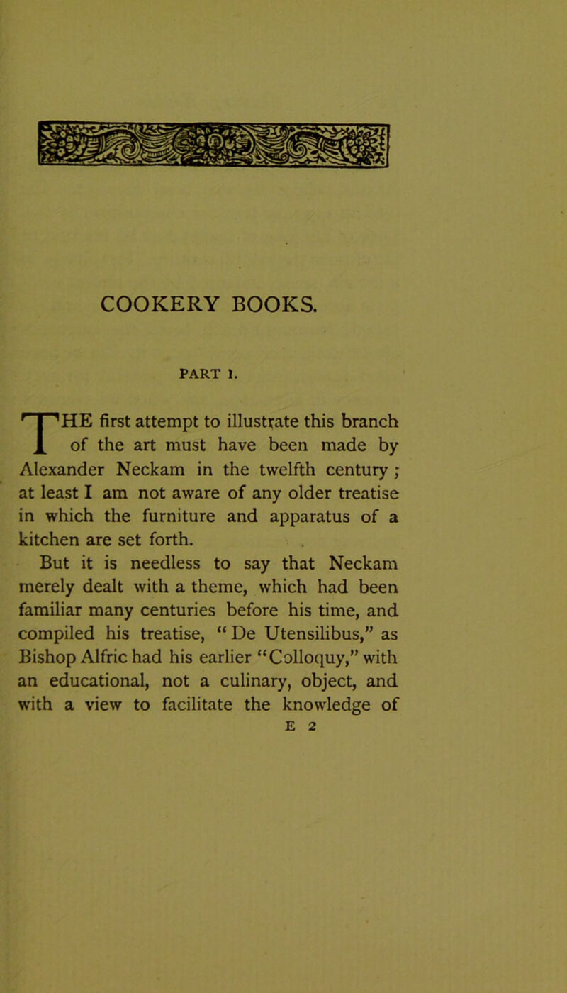 COOKERY BOOKS. PART 1. THE first attempt to illustrate this branch of the art must have been made by Alexander Neckam in the twelfth century ; at least I am not aware of any older treatise in which the furniture and apparatus of a kitchen are set forth. But it is needless to say that Neckam merely dealt with a theme, which had been familiar many centuries before his time, and compiled his treatise, “ De Utensilibus,” as Bishop Alfric had his earlier “Colloquy,” with an educational, not a culinary, object, and with a view to facilitate the knowledge of E 2