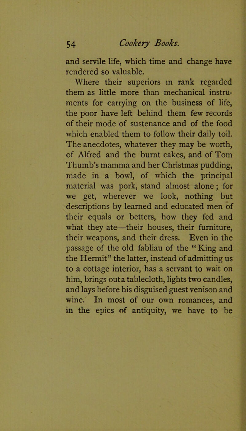 and servile life, which time and change have rendered so valuable. Where their superiors in rank regarded them as little more than mechanical instru- ments for carrying on the business of life, the poor have left behind them few records of their mode of sustenance and of the food which enabled them to follow their daily toil. The anecdotes, whatever they may be worth, of Alfred and the burnt cakes, and of Tom Thumb’s mamma and her Christmas pudding, made in a bowl, of which the principal material was pork, stand almost alone; for we get, wherever we look, nothing but descriptions by learned and educated men of their equals or betters, how they fed and what they ate—their houses, their furniture, their weapons, and their dress. Even in the passage of the old fabliau of the “ King and the Hermit” the latter, instead of admitting us to a cottage interior, has a servant to wait on him, brings outa tablecloth, lights two candles, and lays before his disguised guest venison and wine. In most of our own romances, and in the epics of antiquity, we have to be