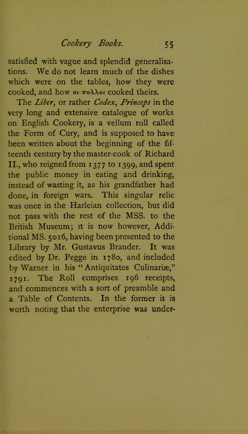 satisfied with vague and splendid generalisa- tions. We do not learn much of the dishes which were on the tables, how they were cooked, and how ot 7roWoi cooked theirs. The Liber, or rather Codex, Princeps in the very long and extensive catalogue of works on English Cookery, is a vellum roll called the Form of Cury, and is supposed to have been written about the beginning of the fif- teenth century by the master-cook of Richard II., who reigned from 1377 to 1399, and spent the public money in eating and drinking, instead of wasting it, as his grandfather had done, in foreign wars. This singular relic was once in the Harleian collection, but did not pass with the rest of the MSS. to the British Museum; it is now however, Addi- tional MS. 5016, having been presented to the Library by Mr. Gustavus Brander. It was edited by Dr. Pegge in 1780, and included by Warner in his “ Antiquitates Culinariae,” 1791. The Roll comprises 196 receipts, and commences with a sort of preamble and a Table of Contents. In the former it is worth noting that the enterprise was under-