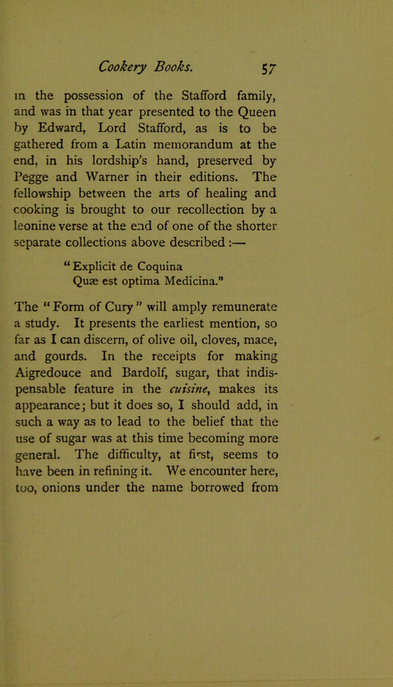 in the possession of the Stafford family, and was in that year presented to the Queen by Edward, Lord Stafford, as is to be gathered from a Latin memorandum at the end, in his lordship’s hand, preserved by Pegge and Warner in their editions. The fellowship between the arts of healing and cooking is brought to our recollection by a leonine verse at the end of one of the shorter separate collections above described :— “ Explicit de Coquina Quae est optima Medicina.” The “ Form of Cury ” will amply remunerate a study. It presents the earliest mention, so far as I can discern, of olive oil, cloves, mace, and gourds. In the receipts for making Aigredouce and Bardolf, sugar, that indis- pensable feature in the cuisine, makes its appearance; but it does so, I should add, in such a way as to lead to the belief that the use of sugar was at this time becoming more general. The difficulty, at first, seems to have been in refining it. We encounter here, too, onions under the name borrowed from