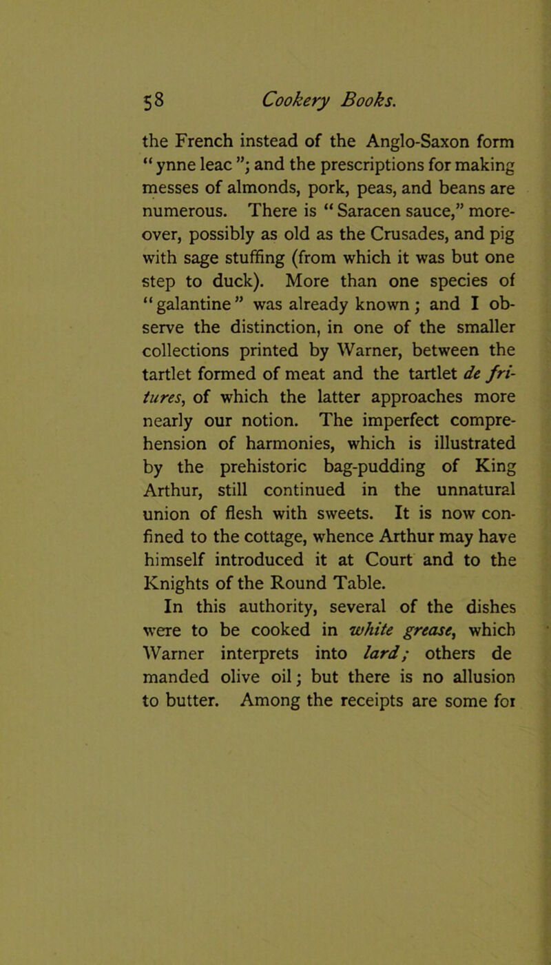 the French instead of the Anglo-Saxon form “ ynne leac and the prescriptions for making messes of almonds, pork, peas, and beans are numerous. There is “ Saracen sauce,” more- over, possibly as old as the Crusades, and pig with sage stuffing (from which it was but one step to duck). More than one species of “galantine” was already known; and I ob- serve the distinction, in one of the smaller collections printed by Warner, between the tartlet formed of meat and the tartlet de fu- tures, of which the latter approaches more nearly our notion. The imperfect compre- hension of harmonies, which is illustrated by the prehistoric bag-pudding of King Arthur, still continued in the unnatural union of flesh with sweets. It is now con- fined to the cottage, whence Arthur may have himself introduced it at Court and to the Knights of the Round Table. In this authority, several of the dishes were to be cooked in white grease, which Warner interprets into lard; others de manded olive oil; but there is no allusion to butter. Among the receipts are some for