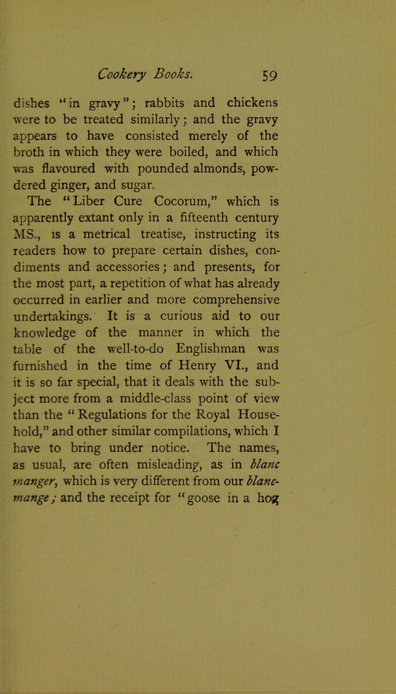 dishes “in gravy”; rabbits and chickens were to be treated similarly; and the gravy appears to have consisted merely of the broth in which they were boiled, and which was flavoured with pounded almonds, pow- dered ginger, and sugar. The “ Liber Cure Cocorum,” which is apparently extant only in a fifteenth century MS., is a metrical treatise, instructing its readers how to prepare certain dishes, con- diments and accessories; and presents, for the most part, a repetition of what has already occurred in earlier and more comprehensive undertakings. It is a curious aid to our knowledge of the manner in which the table of the well-to-do Englishman was furnished in the time of Henry VI., and it is so far special, that it deals with the sub- ject more from a middle-class point of view than the “ Regulations for the Royal House- hold,” and other similar compilations, which I have to bring under notice. The names, as usual, are often misleading, as in blanc manger, which is very different from our blanc- mange ; and the receipt for “ goose in a hoj?