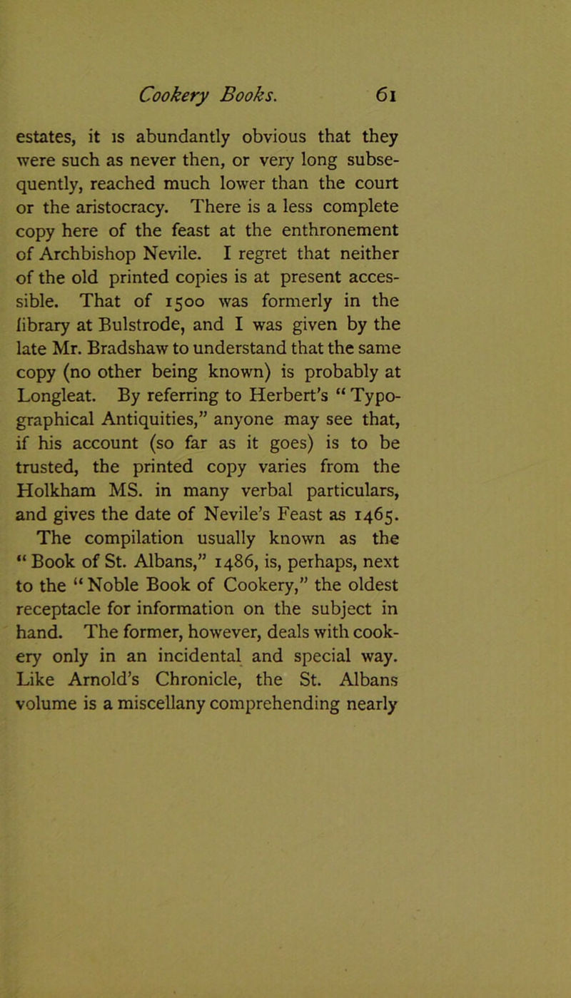 estates, it is abundantly obvious that they were such as never then, or very long subse- quently, reached much lower than the court or the aristocracy. There is a less complete copy here of the feast at the enthronement of Archbishop Nevile. I regret that neither of the old printed copies is at present acces- sible. That of 1500 was formerly in the library at Bulstrode, and I was given by the late Mr. Bradshaw to understand that the same copy (no other being known) is probably at Longleat. By referring to Herbert’s “ Typo- graphical Antiquities,” anyone may see that, if his account (so far as it goes) is to be trusted, the printed copy varies from the Holkham MS. in many verbal particulars, and gives the date of Nevile’s Feast as 1465. The compilation usually known as the “ Book of St. Albans,” i486, is, perhaps, next to the “ Noble Book of Cookery,” the oldest receptacle for information on the subject in hand. The former, however, deals with cook- ery only in an incidental and special way. Like Arnold’s Chronicle, the St. Albans volume is a miscellany comprehending nearly