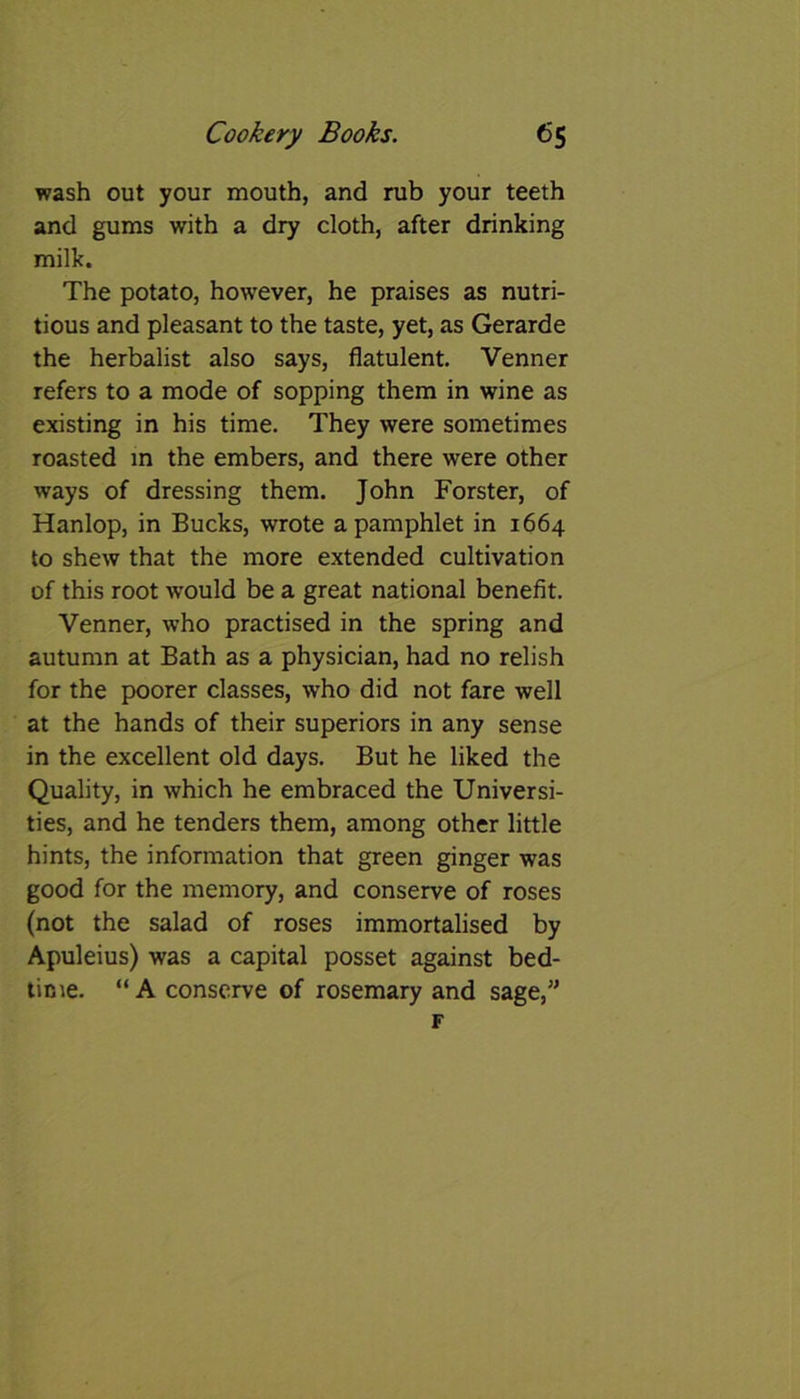 wash out your mouth, and rub your teeth and gums with a dry cloth, after drinking milk. The potato, however, he praises as nutri- tious and pleasant to the taste, yet, as Gerarde the herbalist also says, flatulent. Venner refers to a mode of sopping them in wine as existing in his time. They were sometimes roasted in the embers, and there were other ways of dressing them. John Forster, of Hanlop, in Bucks, wrote a pamphlet in 1664 to shew that the more extended cultivation of this root would be a great national benefit. Venner, who practised in the spring and autumn at Bath as a physician, had no relish for the poorer classes, who did not fare well at the hands of their superiors in any sense in the excellent old days. But he liked the Quality, in which he embraced the Universi- ties, and he tenders them, among other little hints, the information that green ginger was good for the memory, and conserve of roses (not the salad of roses immortalised by Apuleius) was a capital posset against bed- time. “ A conserve of rosemary and sage,”