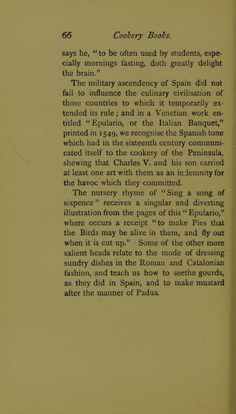 says he, “ to be often used by students, espe- cially mornings fasting, doth greatly delight the brain.” The military ascendency of Spain did not fail to influence the culinary civilisation of those countries to which it temporarily ex- tended its rule; and in a Venetian work en- titled “ Epulario, or the Italian Banquet,” printed in 1549, we recognise the Spanish tone which had in the sixteenth century communi- cated itself to the cookery of the Peninsula, shewing that Charles V. and his son carried at least one art with them as an indemnity for the havoc which they committed. The nursery rhyme of “Sing a song of sixpence” receives a singular and diverting illustration from the pages of this “ Epulario,” where occurs a receipt “to make Pies that the Birds may be alive in them, and fly out when it is cut up.” Some of the other more salient heads relate to the mode of dressing sundry dishes in the Roman and Catalonian fashion, and teach us how to seethe gourds, as they did in Spain, and to make mustard after the manner of Padua.