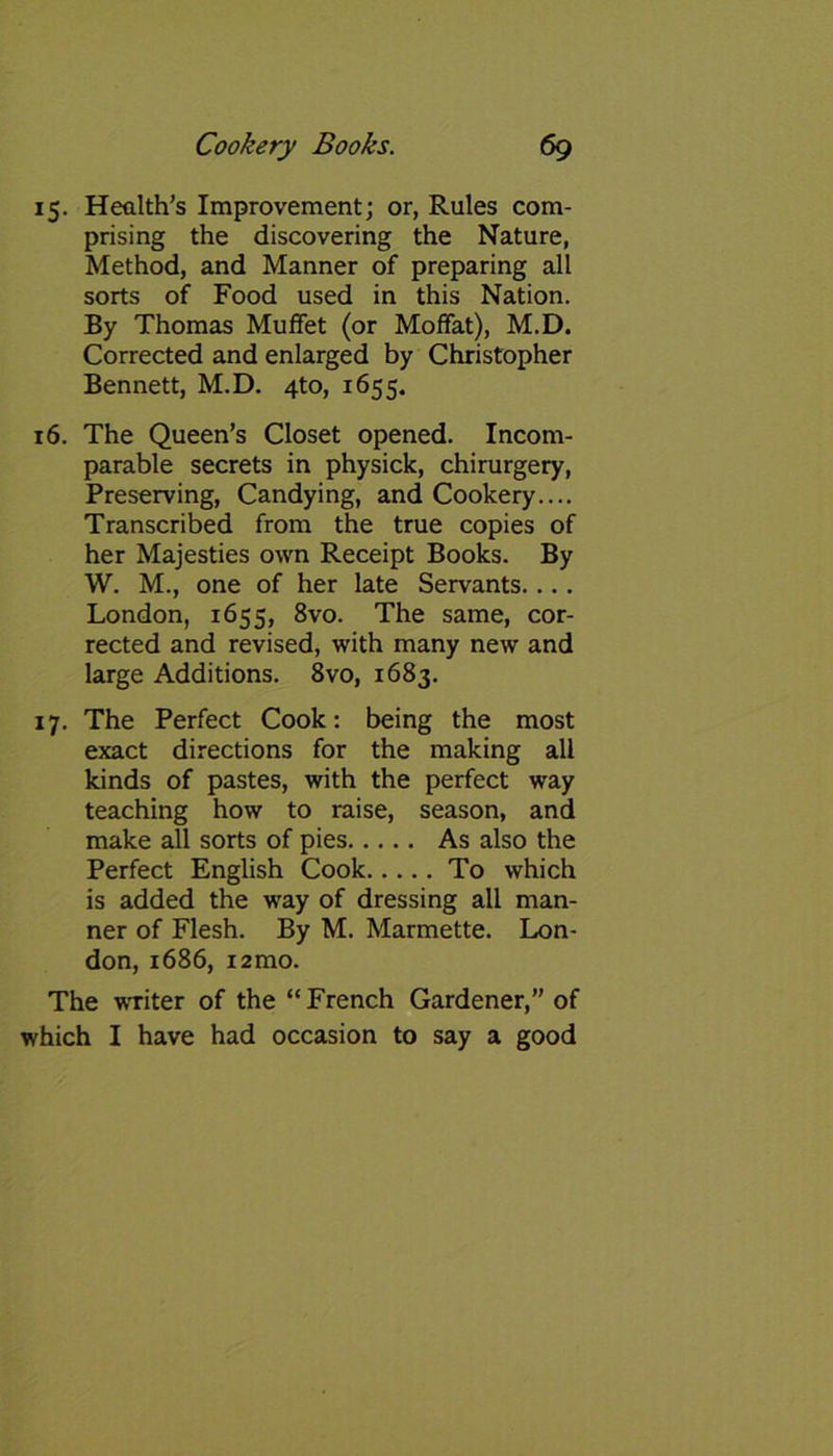 15. Health’s Improvement; or, Rules com- prising the discovering the Nature, Method, and Manner of preparing all sorts of Food used in this Nation. By Thomas Muffet (or Moffat), M.D. Corrected and enlarged by Christopher Bennett, M.D. 4to, 1655. 16. The Queen’s Closet opened. Incom- parable secrets in physick, chirurgery, Preserving, Candying, and Cookery.... Transcribed from the true copies of her Majesties own Receipt Books. By W. M., one of her late Servants.... London, 1655, 8vo. The same, cor- rected and revised, with many new and large Additions. 8vo, 1683. 17. The Perfect Cook: being the most exact directions for the making all kinds of pastes, with the perfect way teaching how to raise, season, and make all sorts of pies As also the Perfect English Cook To which is added the way of dressing all man- ner of Flesh. By M. Marmette. Lon- don, 1686, i2mo. The writer of the “French Gardener,” of