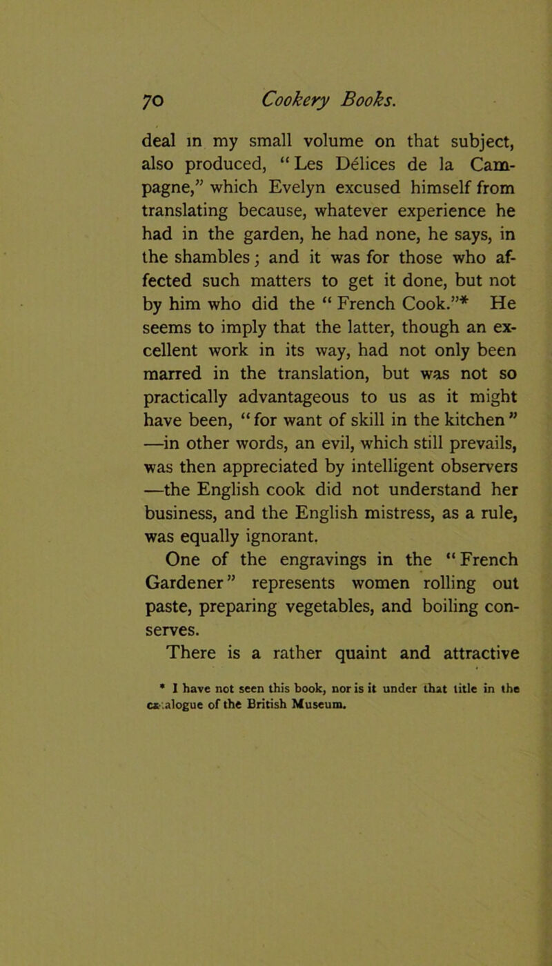 deal in my small volume on that subject, also produced, “ Les Delices de la Cam- pagne,” which Evelyn excused himself from translating because, whatever experience he had in the garden, he had none, he says, in the shambles; and it was for those who af- fected such matters to get it done, but not by him who did the “ French Cook.”* He seems to imply that the latter, though an ex- cellent work in its way, had not only been marred in the translation, but was not so practically advantageous to us as it might have been, “ for want of skill in the kitchen ” —in other words, an evil, which still prevails, was then appreciated by intelligent observers —the English cook did not understand her business, and the English mistress, as a rule, was equally ignorant. One of the engravings in the “ French Gardener” represents women rolling out paste, preparing vegetables, and boiling con- serves. There is a rather quaint and attractive * I have not seen this book, nor is it under that title in the catalogue of the British Museum.