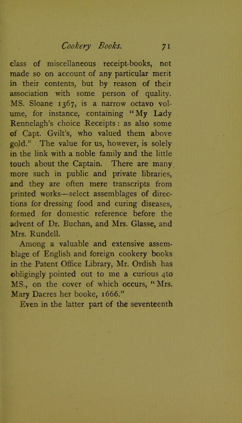 class of miscellaneous receipt-books, not made so on account of any particular merit in their contents, but by reason of their association with some person of quality. MS. Sloane 1367, is a narrow octavo vol- ume, for instance, containing “My Lady Rennelagh’s choice Receipts: as also some of Capt. Gvilt’s, who valued them above gold.” The value for us, however, is solely in the link with a noble family and the little touch about the Captain. There are many more such in public and private libraries, and they are often mere transcripts from printed works—select assemblages of direc- tions for dressing food and curing diseases, formed for domestic reference before the advent of Dr. Buchan, and Mrs. Glasse, and Mrs. Rundell. Among a valuable and extensive assem- blage of English and foreign cookery books in the Patent Office Library, Mr. Ordish has obligingly pointed out to me a curious 4to MS., on the cover of which occurs, “Mrs. Mary Dacres her booke, 1666.” Even in the latter part of the seventeenth