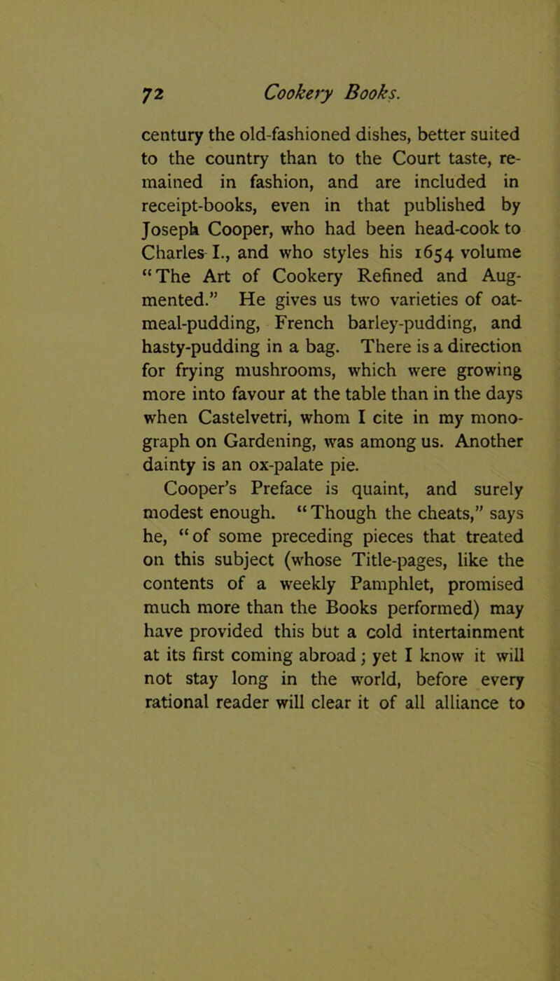 century the old-fashioned dishes, better suited to the country than to the Court taste, re- mained in fashion, and are included in receipt-books, even in that published by Joseph Cooper, who had been head-cook to Charles I., and who styles his 1654 volume “The Art of Cookery Refined and Aug- mented.” He gives us two varieties of oat- meal-pudding, French barley-pudding, and hasty-pudding in a bag. There is a direction for frying mushrooms, which were growing more into favour at the table than in the days when Castelvetri, whom I cite in my mono- graph on Gardening, was among us. Another dainty is an ox-palate pie. Cooper’s Preface is quaint, and surely modest enough. “ Though the cheats,” says he, “of some preceding pieces that treated on this subject (whose Title-pages, like the contents of a weekly Pamphlet, promised much more than the Books performed) may have provided this but a cold intertainment at its first coming abroad; yet I know it will not stay long in the world, before every rational reader will clear it of all alliance to