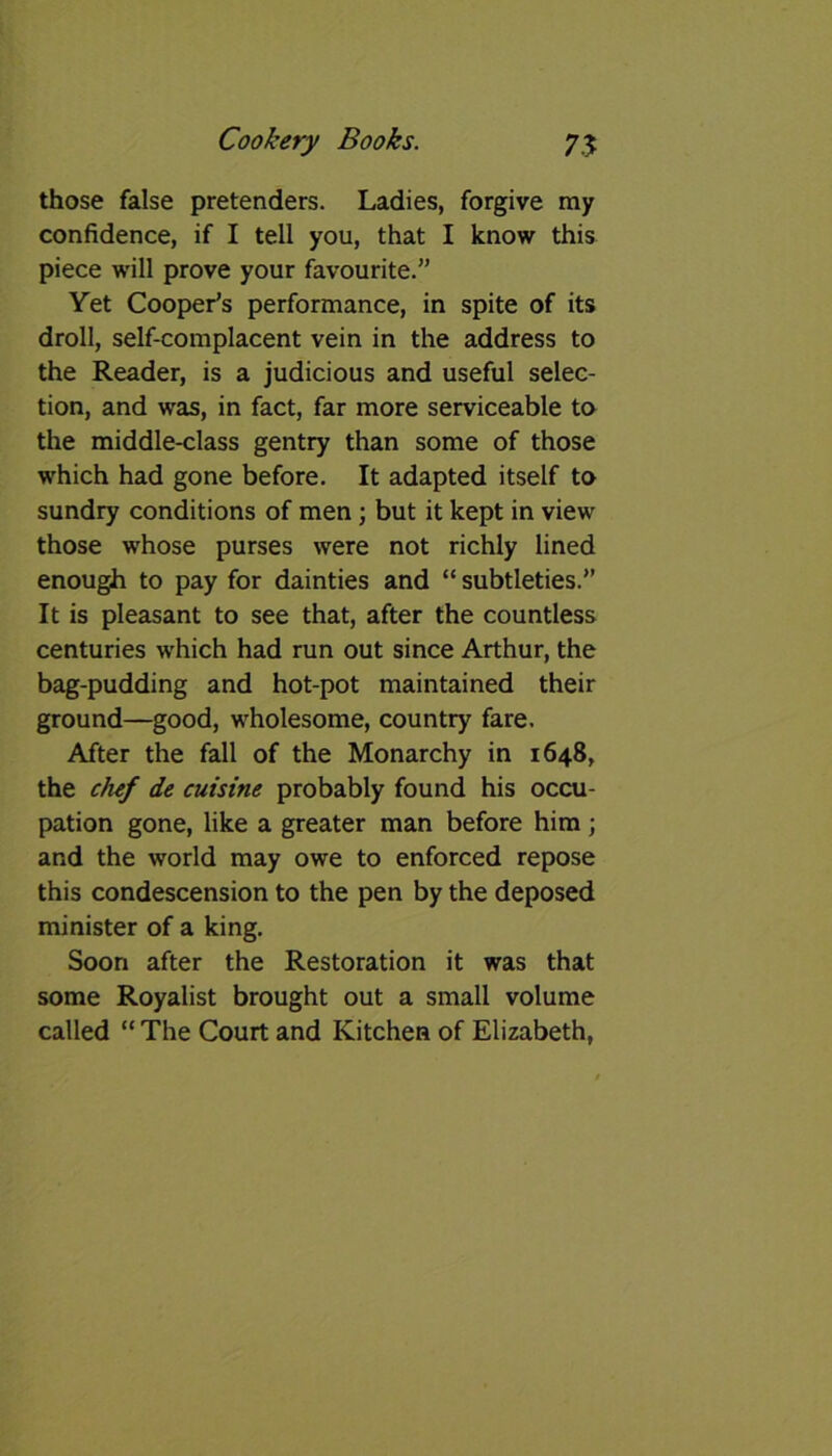 those false pretenders. Ladies, forgive my confidence, if I tell you, that I know this piece will prove your favourite.” Yet Cooper’s performance, in spite of its droll, self-complacent vein in the address to the Reader, is a judicious and useful selec- tion, and was, in fact, far more serviceable to the middle-class gentry than some of those which had gone before. It adapted itself to sundry conditions of men ; but it kept in view those whose purses were not richly lined enough to pay for dainties and “ subtleties.” It is pleasant to see that, after the countless centuries which had run out since Arthur, the bag-pudding and hot-pot maintained their ground—good, wholesome, country fare. After the fall of the Monarchy in 1648, the chef de cuisine probably found his occu- pation gone, like a greater man before him ; and the world may owe to enforced repose this condescension to the pen by the deposed minister of a king. Soon after the Restoration it was that some Royalist brought out a small volume called “ The Court and Kitchen of Elizabeth,