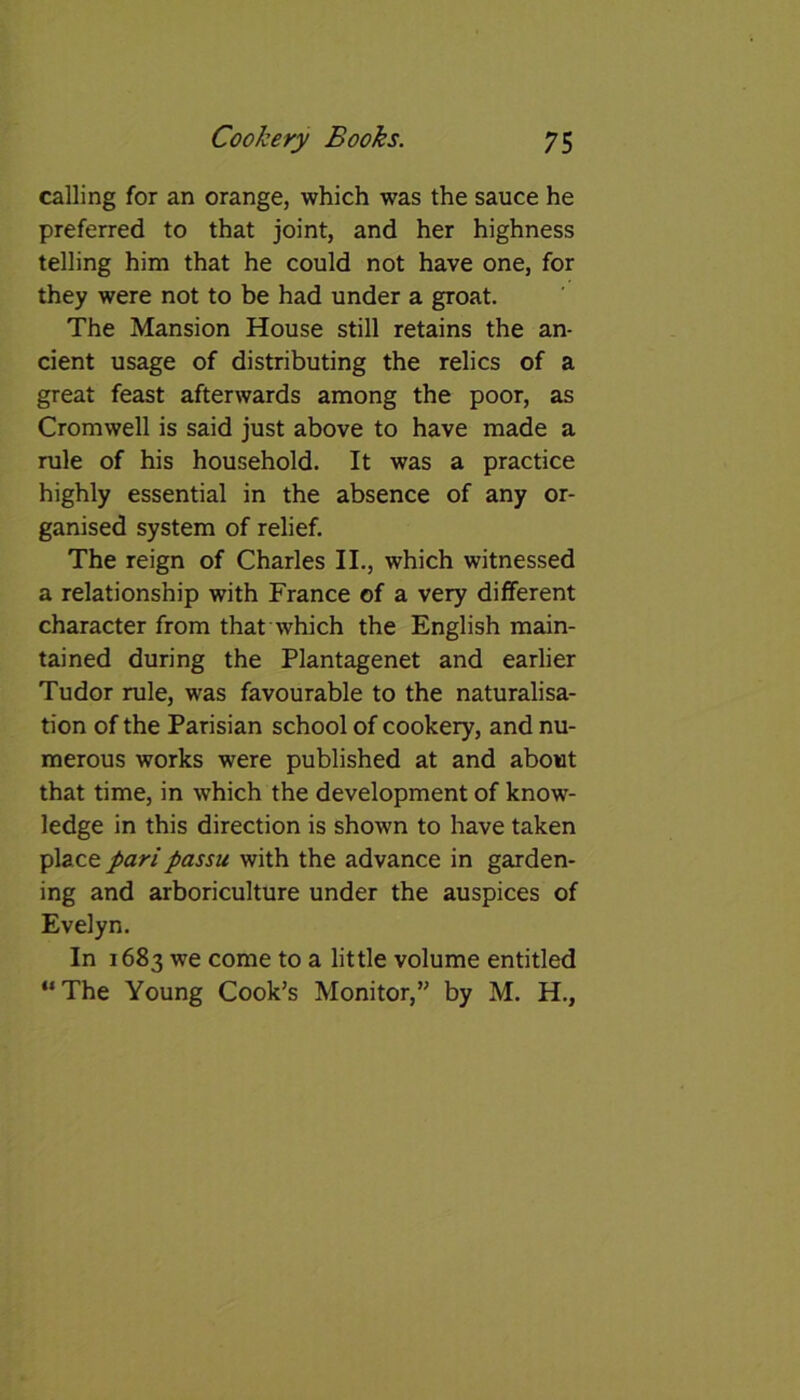 calling for an orange, which was the sauce he preferred to that joint, and her highness telling him that he could not have one, for they were not to be had under a groat. The Mansion House still retains the an- cient usage of distributing the relics of a great feast afterwards among the poor, as Cromwell is said just above to have made a rule of his household. It was a practice highly essential in the absence of any or- ganised system of relief. The reign of Charles II., which witnessed a relationship with France of a very different character from that which the English main- tained during the Plantagenet and earlier Tudor rule, was favourable to the naturalisa- tion of the Parisian school of cookery, and nu- merous works were published at and about that time, in which the development of know- ledge in this direction is shown to have taken \Azct pari passu with the advance in garden- ing and arboriculture under the auspices of Evelyn. In 1683 we come to a little volume entitled “The Young Cook’s Monitor,” by M. H.,