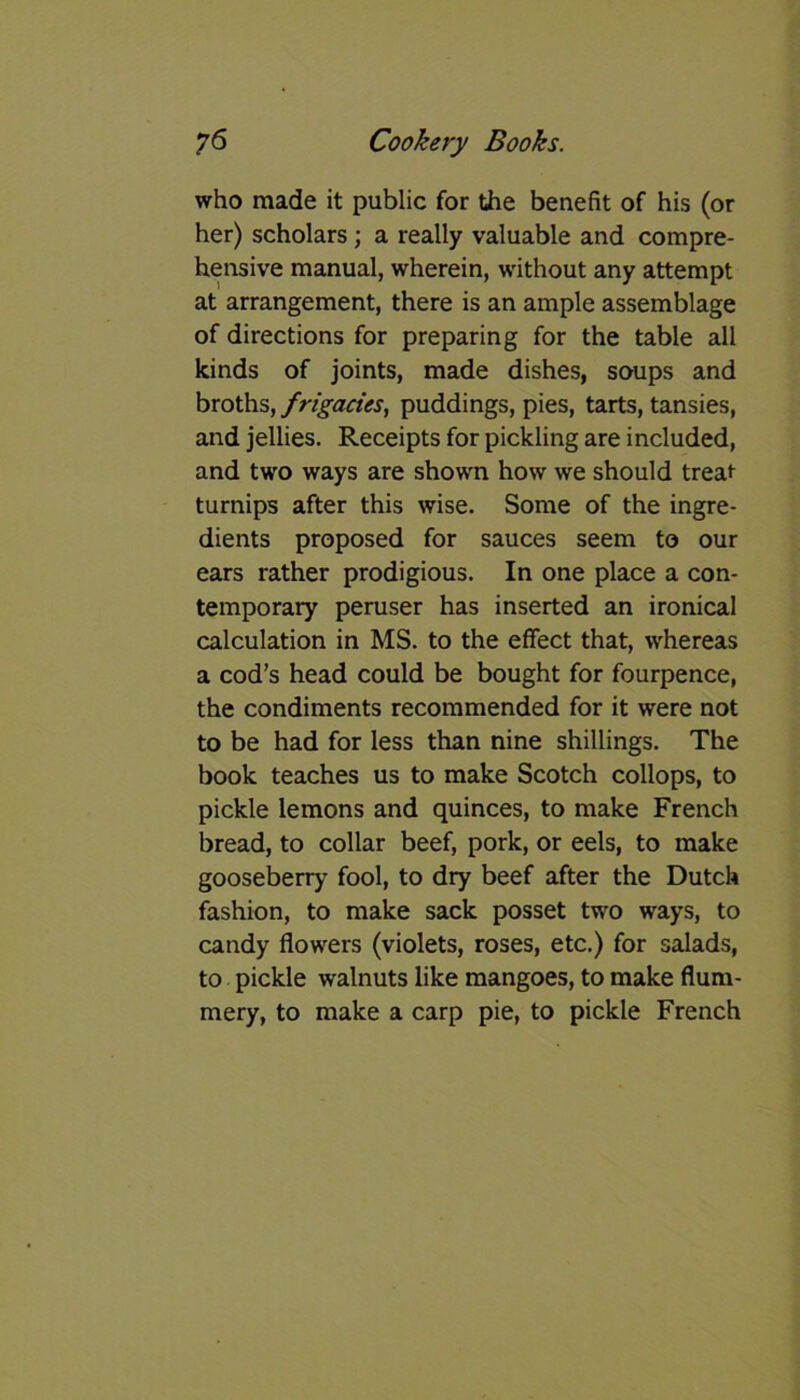 who made it public for the benefit of his (or her) scholars; a really valuable and compre- hensive manual, wherein, without any attempt at arrangement, there is an ample assemblage of directions for preparing for the table all kinds of joints, made dishes, soups and broths, frigacies, puddings, pies, tarts, tansies, and jellies. Receipts for pickling are included, and two ways are shown how we should treat- turnips after this wise. Some of the ingre- dients proposed for sauces seem to our ears rather prodigious. In one place a con- temporary peruser has inserted an ironical calculation in MS. to the effect that, whereas a cod’s head could be bought for fourpence, the condiments recommended for it were not to be had for less than nine shillings. The book teaches us to make Scotch collops, to pickle lemons and quinces, to make French bread, to collar beef, pork, or eels, to make gooseberry fool, to dry beef after the Dutch fashion, to make sack posset two ways, to candy flowers (violets, roses, etc.) for salads, to pickle walnuts like mangoes, to make flum- mery, to make a carp pie, to pickle French