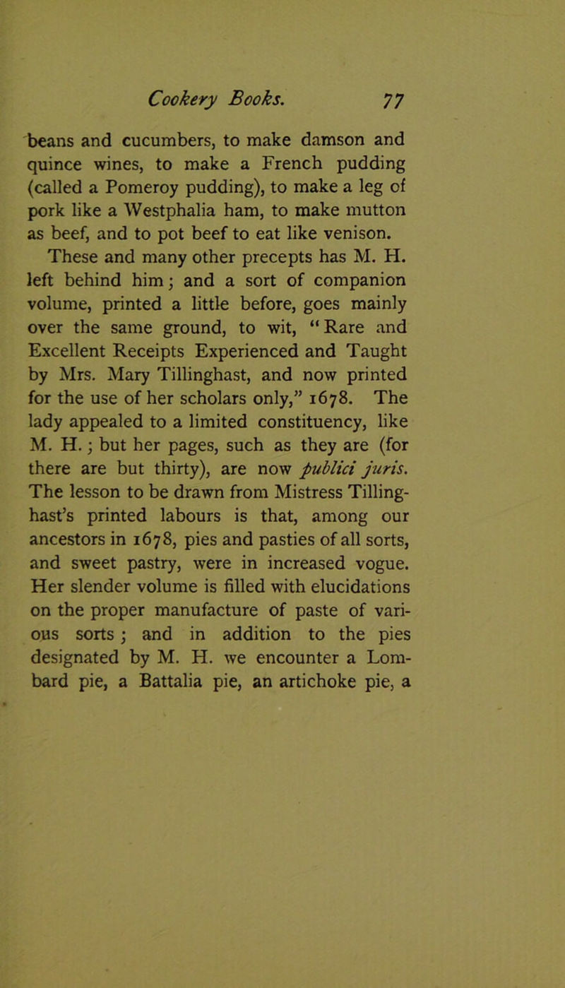 beans and cucumbers, to make damson and quince wines, to make a French pudding (called a Pomeroy pudding), to make a leg of pork like a Westphalia ham, to make mutton as beef, and to pot beef to eat like venison. These and many other precepts has M. H. left behind him; and a sort of companion volume, printed a little before, goes mainly over the same ground, to wit, “Rare and Excellent Receipts Experienced and Taught by Mrs. Mary Tillinghast, and now printed for the use of her scholars only,” 1678. The lady appealed to a limited constituency, like M. H.; but her pages, such as they are (for there are but thirty), are now publici juris. The lesson to be drawn from Mistress Tilling- hast’s printed labours is that, among our ancestors in 1678, pies and pasties of all sorts, and sweet pastry, were in increased vogue. Her slender volume is filled with elucidations on the proper manufacture of paste of vari- ous sorts; and in addition to the pies designated by M. H. we encounter a Lom- bard pie, a Battalia pie, an artichoke pie, a
