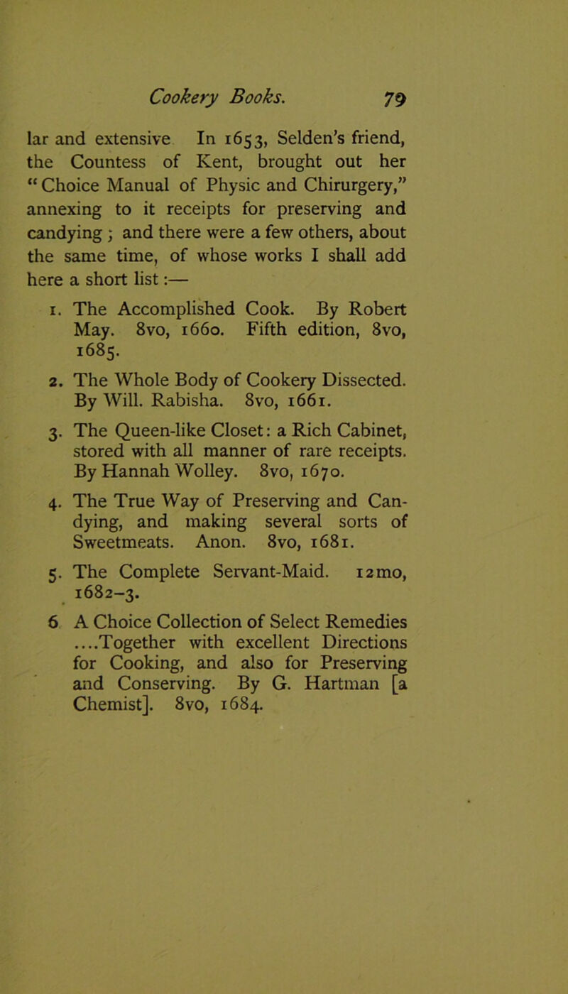 lar and extensive In 1653, Selden’s friend, the Countess of Kent, brought out her “ Choice Manual of Physic and Chirurgery,” annexing to it receipts for preserving and candying; and there were a few others, about the same time, of whose works I shall add here a short list:— 1. The Accomplished Cook. By Robert May. 8vo, 1660. Fifth edition, 8vo, 1685. 2. The Whole Body of Cookery Dissected. By Will. Rabisha. 8vo, 1661. 3. The Queen-like Closet: a Rich Cabinet, stored with all manner of rare receipts. By Hannah Wolley. 8vo, 1670. 4. The True Way of Preserving and Can- dying, and making several sorts of Sweetmeats. Anon. 8vo, 1681. 5. The Complete Servant-Maid. 12 mo, 1682-3. 6 A Choice Collection of Select Remedies ....Together with excellent Directions for Cooking, and also for Preserving and Conserving. By G. Hartman [a Chemist]. 8vo, 1684.