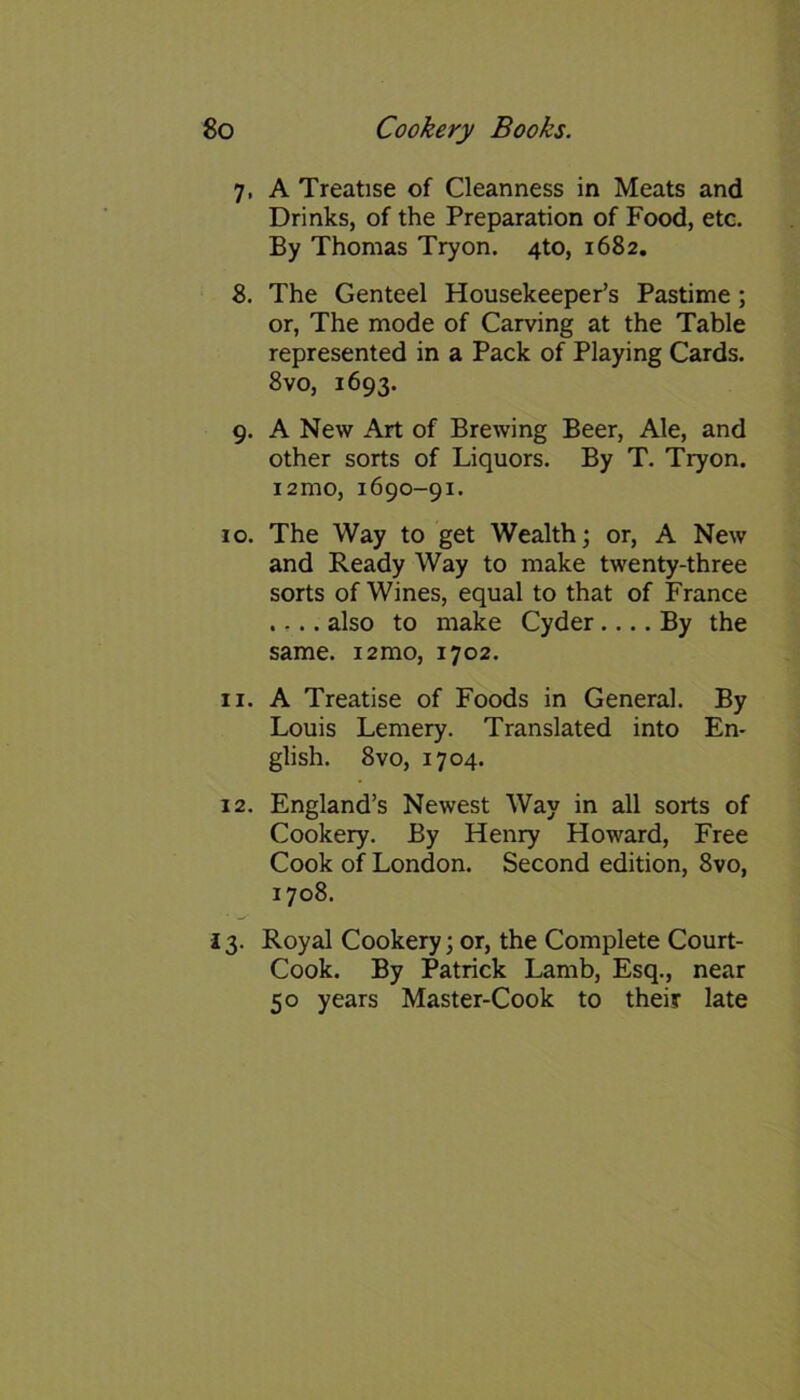 7. A Treatise of Cleanness in Meats and Drinks, of the Preparation of Food, etc. By Thomas Tryon. 4to, 1682. 8. The Genteel Housekeeper’s Pastime ; or, The mode of Carving at the Table represented in a Pack of Playing Cards. 8vo, 1693. 9. A New Art of Brewing Beer, Ale, and other sorts of Liquors. By T. Tryon. 12 mo, 1690-91. 10. The Way to get Wealth; or, A New and Ready Way to make twenty-three sorts of Wines, equal to that of France .... also to make Cyder.... By the same. i2mo, 1702. 11. A Treatise of Foods in General. By Louis Lemery. Translated into En- glish. 8vo, 1704. 12. England’s Newest Way in all sorts of Cookery. By Henry Howard, Free Cook of London. Second edition, 8vo, 1708. 13. Royal Cookery; or, the Complete Court- Cook. By Patrick Lamb, Esq., near 50 years Master-Cook to their late