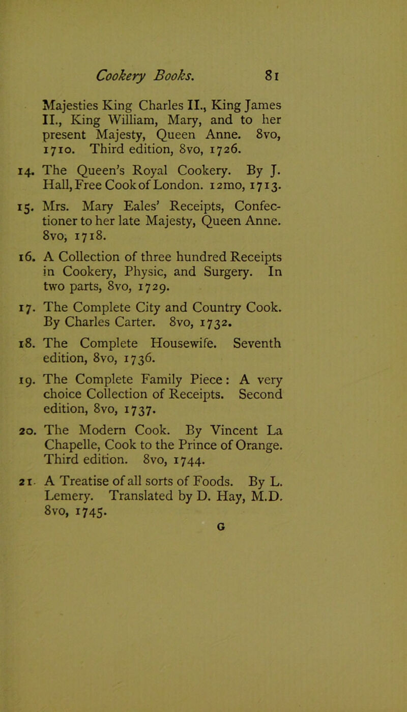 Majesties King Charles II., King James II., King William, Mary, and to her present Majesty, Queen Anne. 8vo, 17x0. Third edition, 8vo, 1726. 14. The Queen’s Royal Cookery. By J. Hall, Free Cook of London. 121110, 1713. 15. Mrs. Mary Eales’ Receipts, Confec- tioner to her late Majesty, Queen Anne. 8vo, 1718. 16. A Collection of three hundred Receipts in Cookery, Physic, and Surgery. In two parts, 8vo, 1729. 17. The Complete City and Country Cook. By Charles Carter. 8vo, 1732. 18. The Complete Housewife. Seventh edition, 8vo, 1736. 19. The Complete Family Piece: A very choice Collection of Receipts. Second edition, 8vo, 1737. 20. The Modern Cook. By Vincent La Chapelle, Cook to the Prince of Orange. Third edition. 8vo, 1744. 21 A Treatise of all sorts of Foods. By L. Lemery. Translated by D. Hay, M.D. 8 vo, 1745. G