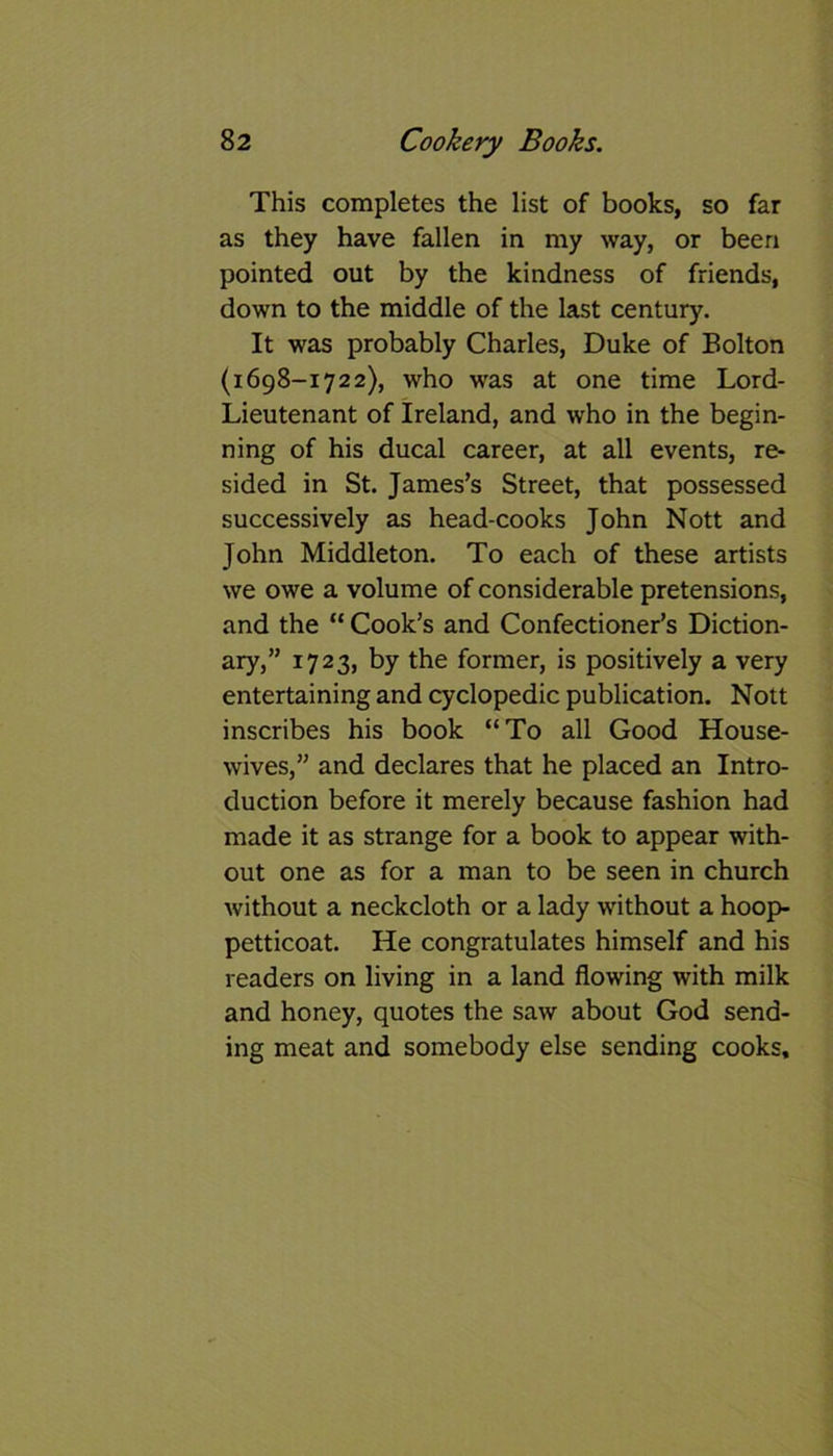 This completes the list of books, so far as they have fallen in my way, or been pointed out by the kindness of friends, down to the middle of the last century. It was probably Charles, Duke of Bolton (1698-1722), who was at one time Lord- Lieutenant of Ireland, and who in the begin- ning of his ducal career, at all events, re- sided in St. James’s Street, that possessed successively as head-cooks John Nott and John Middleton. To each of these artists we owe a volume of considerable pretensions, and the “ Cook’s and Confectioner’s Diction- ary,” 1723, by the former, is positively a very entertaining and cyclopedic publication. Nott inscribes his book “To all Good House- wives,” and declares that he placed an Intro- duction before it merely because fashion had made it as strange for a book to appear with- out one as for a man to be seen in church without a neckcloth or a lady without a hoop- petticoat. He congratulates himself and his readers on living in a land flowing with milk and honey, quotes the saw about God send- ing meat and somebody else sending cooks.