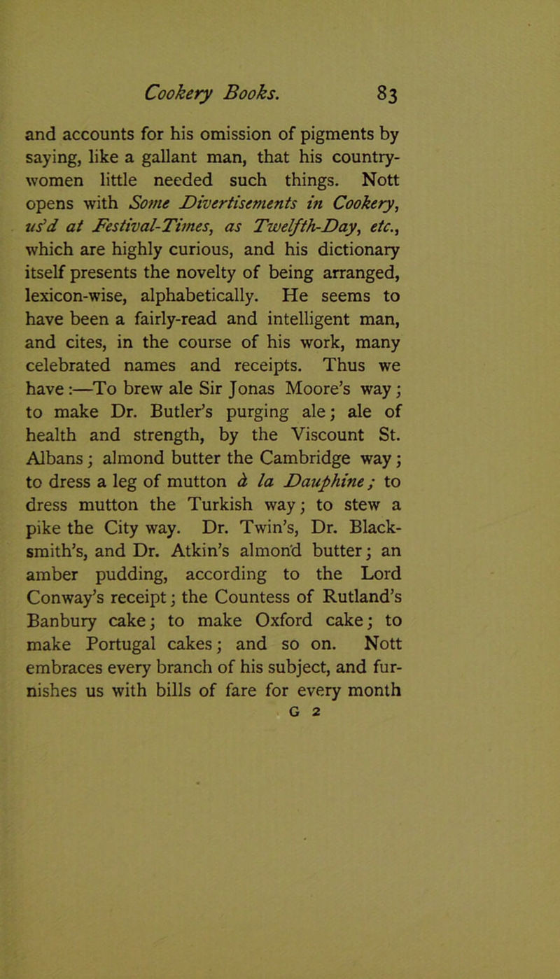 and accounts for his omission of pigments by saying, like a gallant man, that his country- women little needed such things. Nott opens with Some JDivertisements in Cookery, us'd at Festival-Times, as Twelfth-Day, etc., which are highly curious, and his dictionary itself presents the novelty of being arranged, lexicon-wise, alphabetically. He seems to have been a fairly-read and intelligent man, and cites, in the course of his work, many celebrated names and receipts. Thus we have:—To brew ale Sir Jonas Moore’s way; to make Dr. Butler’s purging ale; ale of health and strength, by the Viscount St. Albans; almond butter the Cambridge way; to dress a leg of mutton d la Dauphine; to dress mutton the Turkish way; to stew a pike the City way. Dr. Twin’s, Dr. Black- smith’s, and Dr. Atkin’s almond butter; an amber pudding, according to the Lord Conway’s receipt; the Countess of Rutland’s Banbury cake; to make Oxford cake; to make Portugal cakes; and so on. Nott embraces every branch of his subject, and fur- nishes us with bills of fare for every month