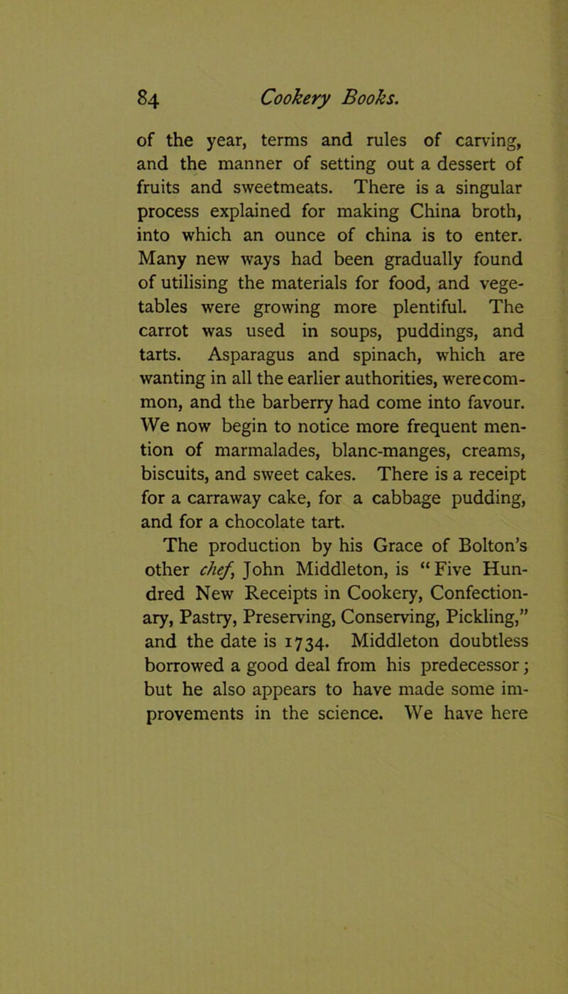 of the year, terms and rules of carving, and the manner of setting out a dessert of fruits and sweetmeats. There is a singular process explained for making China broth, into which an ounce of china is to enter. Many new ways had been gradually found of utilising the materials for food, and vege- tables were growing more plentiful. The carrot was used in soups, puddings, and tarts. Asparagus and spinach, which are wanting in all the earlier authorities, were com- mon, and the barberry had come into favour. We now begin to notice more frequent men- tion of marmalades, blanc-manges, creams, biscuits, and sweet cakes. There is a receipt for a carraway cake, for a cabbage pudding, and for a chocolate tart. The production by his Grace of Bolton’s other chef, John Middleton, is “Five Hun- dred New Receipts in Cookery, Confection- ary, Pastry, Preserving, Conserving, Pickling,” and the date is 1734. Middleton doubtless borrowed a good deal from his predecessor; but he also appears to have made some im- provements in the science. We have here