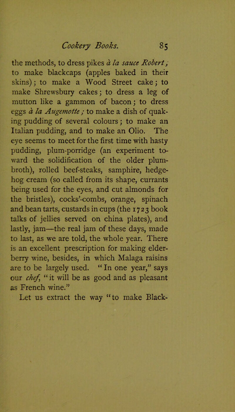 the methods, to dress pikes a la sauce Robert, to make blackcaps (apples baked in their skins); to make a Wood Street cake; to make Shrewsbury cakes; to dress a leg of mutton like a gammon of bacon; to dress eggs a la Augemotte ; to make a dish of quak- ing pudding of several colours; to make an Italian pudding, and to make an Olio. The eye seems to meet for the first time with hasty pudding, plum-porridge (an experiment to- ward the solidification of the older plum- broth), rolled beef-steaks, samphire, hedge- hog cream (so called from its shape, currants being used for the eyes, and cut almonds for the bristles), cocks’-combs, orange, spinach and bean tarts, custards in cups (the 1723 book talks of jellies served on china plates), and lastly, jam—the real jam of these days, made to last, as we are told, the whole year. There is an excellent prescription for making elder- berry wine, besides, in which Malaga raisins are to be largely used. “In one year,” says our chef, “ it will be as good and as pleasant as French wine.” Let us extract the way “to make Black-