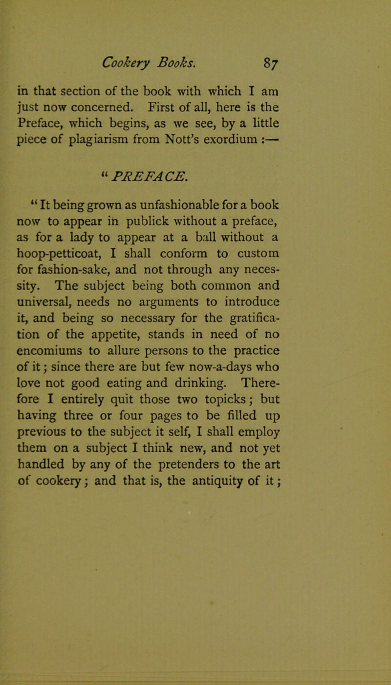 in that section of the book with which I am just now concerned. First of all, here is the Preface, which begins, as we see, by a little piece of plagiarism from Nott’s exordium :— “PREFACE. “ It being grown as unfashionable for a book now to appear in publick without a preface, as for a lady to appear at a ball without a hoop-petticoat, I shall conform to custom for fashion-sake, and not through any neces- sity. The subject being both common and universal, needs no arguments to introduce it, and being so necessary for the gratifica- tion of the appetite, stands in need of no encomiums to allure persons to the practice of it; since there are but few now-a-days who love not good eating and drinking. There- fore I entirely quit those two topicks; but having three or four pages to be filled up previous to the subject it self, I shall employ them on a subject I think new, and not yet handled by any of the pretenders to the art of cookery; and that is, the antiquity of it;