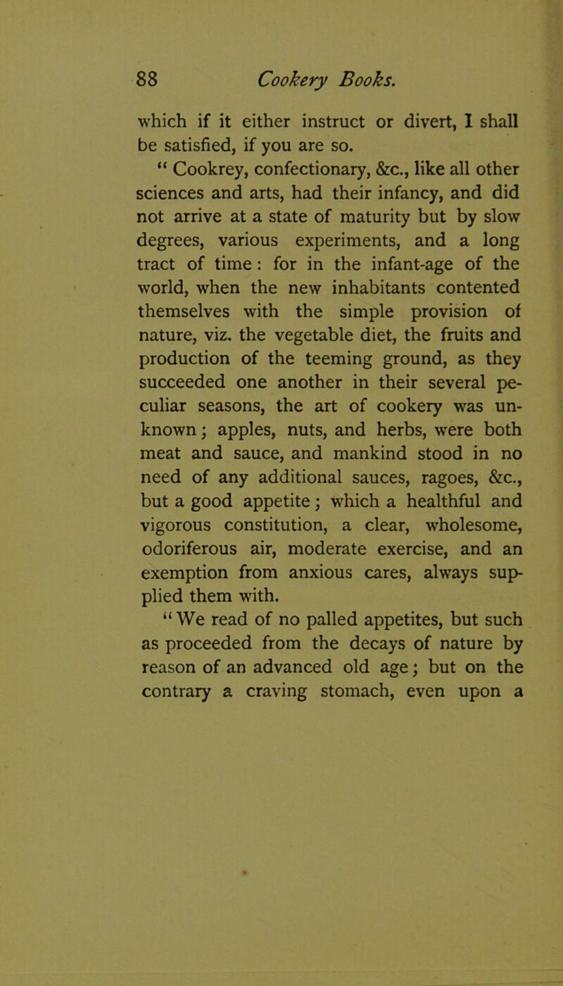 which if it either instruct or divert, I shall be satisfied, if you are so. “ Cookrey, confectionary, &c., like all other sciences and arts, had their infancy, and did not arrive at a state of maturity but by slow degrees, various experiments, and a long tract of time: for in the infant-age of the world, when the new inhabitants contented themselves with the simple provision of nature, viz. the vegetable diet, the fruits and production of the teeming ground, as they succeeded one another in their several pe- culiar seasons, the art of cookery was un- known ; apples, nuts, and herbs, were both meat and sauce, and mankind stood in no need of any additional sauces, ragoes, &c., but a good appetite; which a healthful and vigorous constitution, a clear, wholesome, odoriferous air, moderate exercise, and an exemption from anxious cares, always sup- plied them with. “We read of no palled appetites, but such as proceeded from the decays of nature by reason of an advanced old age; but on the contrary a craving stomach, even upon a