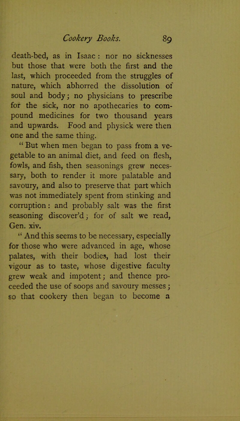 death-bed, as in Isaac : nor no sicknesses but those that were both the first and the last, which proceeded from the struggles of nature, which abhorred the dissolution of soul and body; no physicians to prescribe for the sick, nor no apothecaries to com- pound medicines for two thousand years and upwards. Food and physick were then one and the same thing. “ But when men began to pass from a ve- getable to an animal diet, and feed on flesh, fowls, and fish, then seasonings grew neces- sary, both to render it more palatable and savoury, and also to preserve that part which was not immediately spent from stinking and corruption: and probably salt was the first seasoning discover’d; for of salt we read, Gen. xiv. “ And this seems to be necessary, especially for those who were advanced in age, whose palates, with their bodies, had lost their vigour as to taste, whose digestive faculty grew weak and impotent; and thence pro- ceeded the use of soops and savoury messes; so that cookery then began to become a