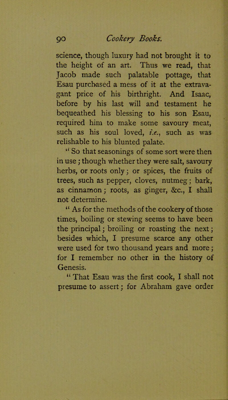 science, though luxury had not brought it to the height of an art. Thus we read, that Jacob made such palatable pottage, that Esau purchased a mess of it at the extrava- gant price of his birthright. And Isaac, before by his last will and testament he bequeathed his blessing to his son Esau, required him to make some savoury meat, such as his soul loved, /.<?., such as was relishable to his blunted palate. “ So that seasonings of some sort were then in use; though whether they were salt, savoury herbs, or roots only 3 or spices, the fruits of trees, such as pepper, cloves, nutmeg; bark, as cinnamon3 roots, as ginger, &c., I shall not determine. “ As for the methods of the cookery of those times, boiling or stewing seems to have been the principal; broiling or roasting the next; besides which, I presume scarce any other were used for two thousand years and more; for I remember no other in the history of Genesis. “ That Esau was the first cook, I shall not presume to assert; for Abraham gave order