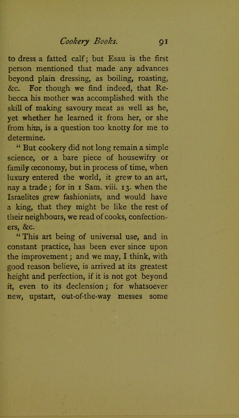 to dress a fatted calf; but Esau is the first person mentioned that made any advances beyond plain dressing, as boiling, roasting, &c. For though we find indeed, that Re- becca his mother was accomplished with the skill of making savoury meat as well as he, yet whether he learned it from her, or she from hhn, is a question too knotty for me to determine. “ But cookery did not long remain a simple science, or a bare piece of housewifry or family ceconomy, but in process of time, when luxury entered the world, it grew to an art, nay a trade; for in 1 Sam. viii. 13. when the Israelites grew fashionists, and would have a king, that they might be like the rest of their neighbours, we read of cooks, confection- ers, &c. “This art being of universal use, and in constant practice, has been ever since upon the improvement; and we may, I think, with good reason believe, is arrived at its greatest height and perfection, if it is not got beyond it, even to its declension; for whatsoever new, upstart, out-of-the-way messes some