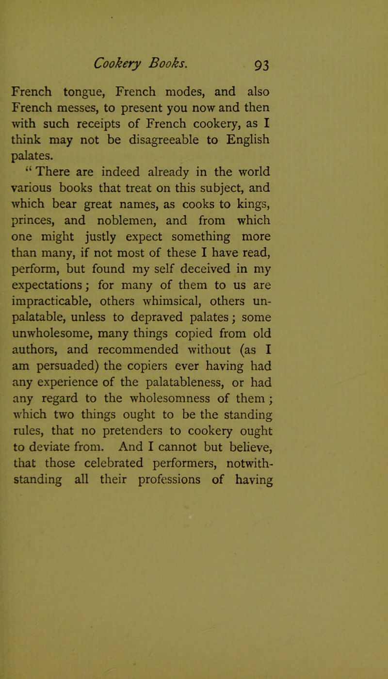 French tongue, French modes, and also French messes, to present you now and then with such receipts of French cookery, as I think may not be disagreeable to English palates. “ There are indeed already in the world various books that treat on this subject, and which bear great names, as cooks to kings, princes, and noblemen, and from which one might justly expect something more than many, if not most of these I have read, perform, but found my self deceived in my expectations; for many of them to us are impracticable, others whimsical, others un- palatable, unless to depraved palates; some unwholesome, many things copied from old authors, and recommended without (as I am persuaded) the copiers ever having had any experience of the palatableness, or had any regard to the wholesomness of them ; which two things ought to be the standing rules, that no pretenders to cookery ought to deviate from. And I cannot but believe, that those celebrated performers, notwith- standing all their professions of having