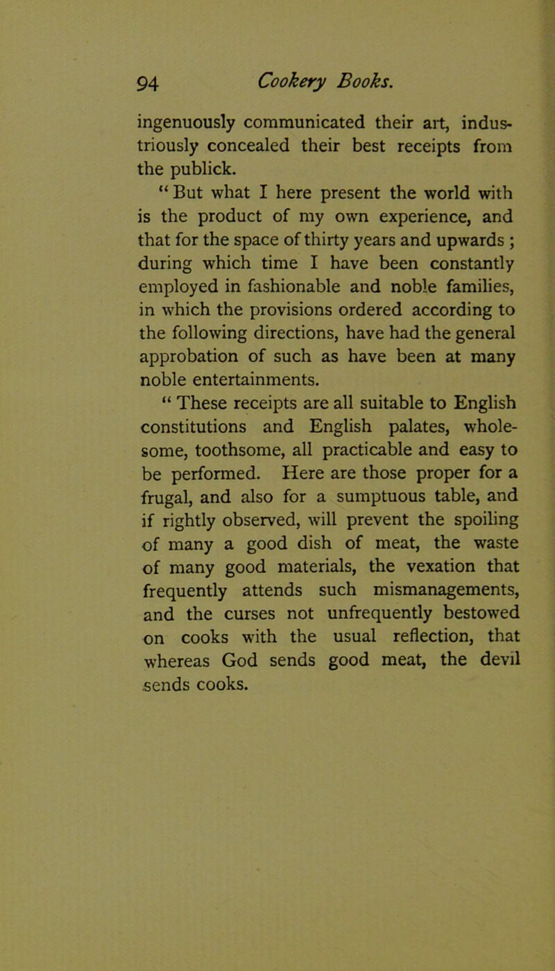 ingenuously communicated their art, indus- triously concealed their best receipts from the publick. “But what I here present the world with is the product of my own experience, and that for the space of thirty years and upwards; during which time I have been constantly employed in fashionable and noble families, in which the provisions ordered according to the following directions, have had the general approbation of such as have been at many noble entertainments. “ These receipts are all suitable to English constitutions and English palates, whole- some, toothsome, all practicable and easy to be performed. Here are those proper for a frugal, and also for a sumptuous table, and if rightly observed, will prevent the spoiling of many a good dish of meat, the waste of many good materials, the vexation that frequently attends such mismanagements, and the curses not unfrequently bestowed on cooks with the usual reflection, that whereas God sends good meat, the devil sends cooks.