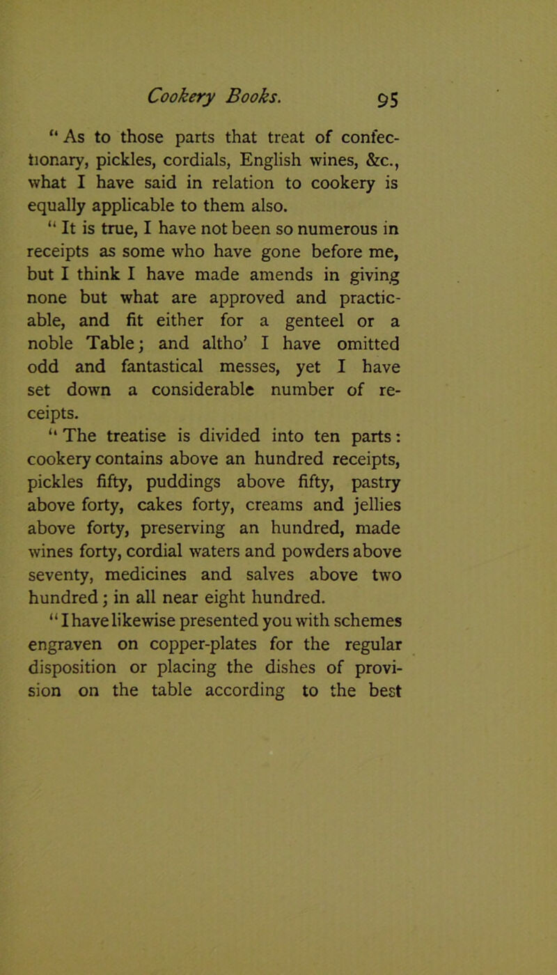“ As to those parts that treat of confec- tionary, pickles, cordials, English wines, &c., what I have said in relation to cookery is equally applicable to them also. “ It is true, I have not been so numerous in receipts as some who have gone before me, but I think I have made amends in giving none but what are approved and practic- able, and fit either for a genteel or a noble Table; and altho’ I have omitted odd and fantastical messes, yet I have set down a considerable number of re- ceipts. “ The treatise is divided into ten parts: cookery contains above an hundred receipts, pickles fifty, puddings above fifty, pastry above forty, cakes forty, creams and jellies above forty, preserving an hundred, made wines forty, cordial waters and powders above seventy, medicines and salves above two hundred; in all near eight hundred. “ I have likewise presented you with schemes engraven on copper-plates for the regular disposition or placing the dishes of provi- sion on the table according to the best