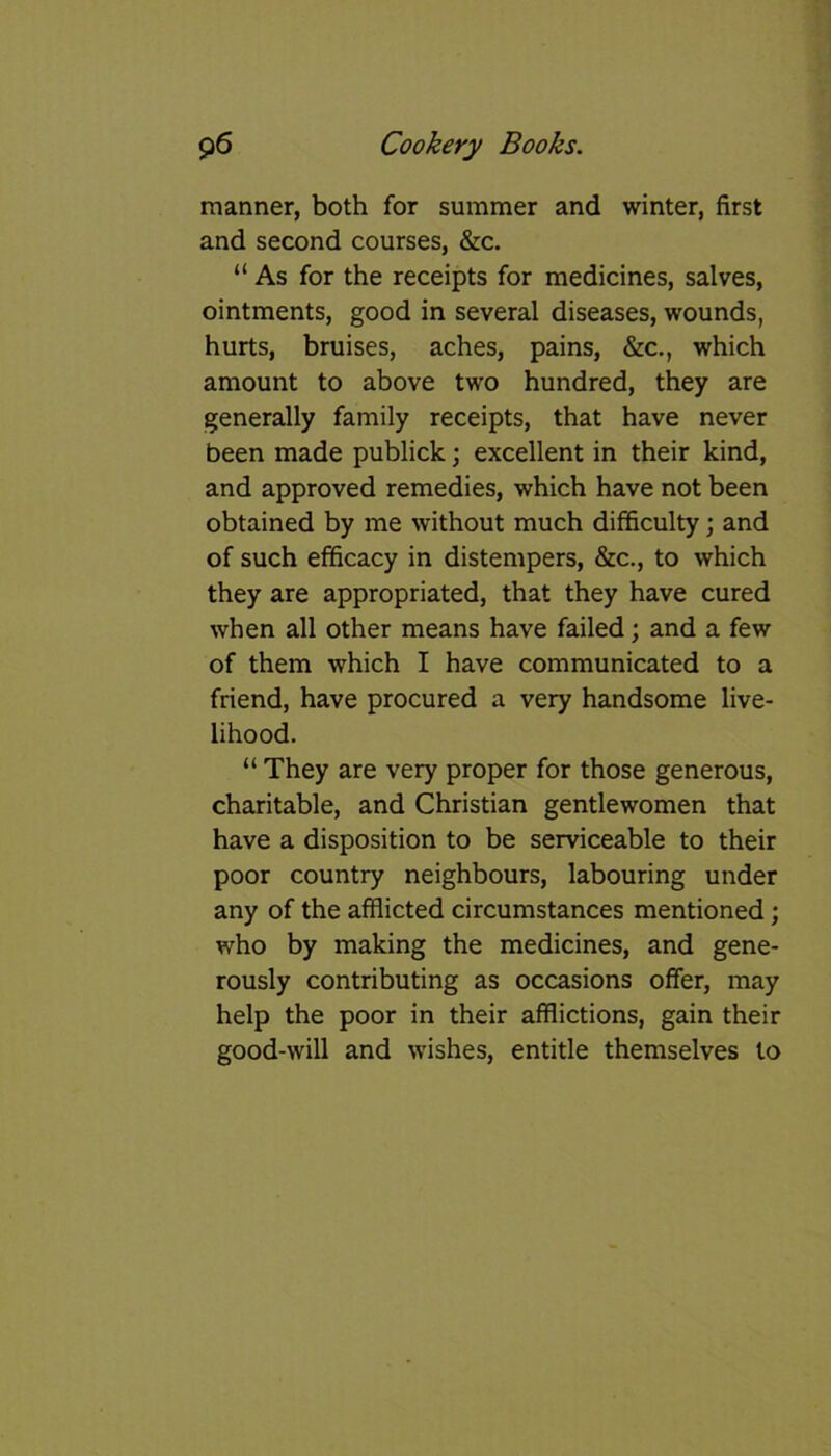 manner, both for summer and winter, first and second courses, &c. “ As for the receipts for medicines, salves, ointments, good in several diseases, wounds, hurts, bruises, aches, pains, &c., which amount to above two hundred, they are generally family receipts, that have never been made publick; excellent in their kind, and approved remedies, which have not been obtained by me without much difficulty; and of such efficacy in distempers, &c., to which they are appropriated, that they have cured when all other means have failed; and a few of them which I have communicated to a friend, have procured a very handsome live- lihood. “ They are very proper for those generous, charitable, and Christian gentlewomen that have a disposition to be serviceable to their poor country neighbours, labouring under any of the afflicted circumstances mentioned; who by making the medicines, and gene- rously contributing as occasions offer, may help the poor in their afflictions, gain their good-will and wishes, entitle themselves to